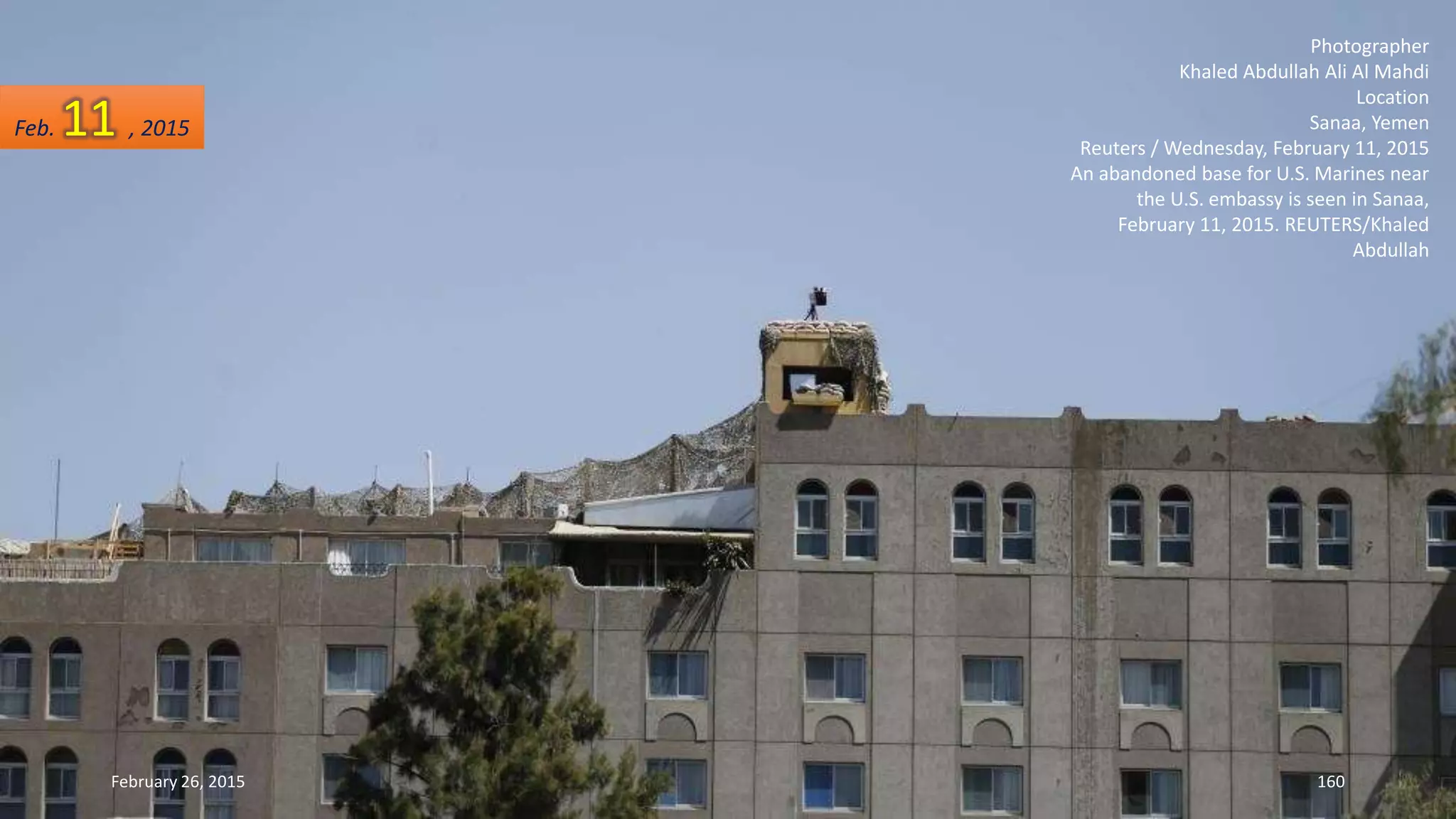 Photographer
Khaled Abdullah Ali Al Mahdi
Location
Sanaa, Yemen
Reuters / Wednesday, February 11, 2015
An abandoned base for U.S. Marines near
the U.S. embassy is seen in Sanaa,
February 11, 2015. REUTERS/Khaled
Abdullah
February 26, 2015 160
Feb. 11 , 2015
 