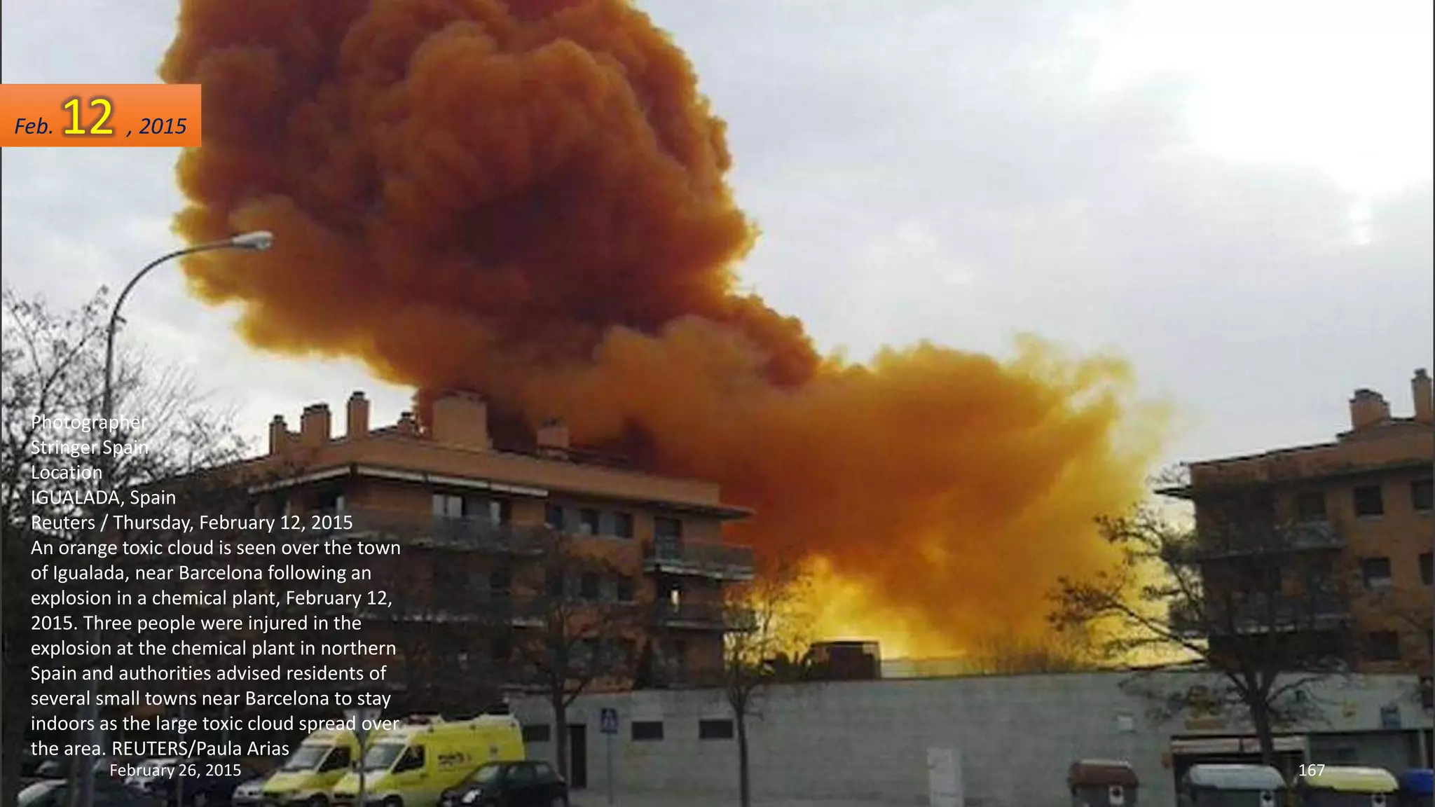 Photographer
Stringer Spain
Location
IGUALADA, Spain
Reuters / Thursday, February 12, 2015
An orange toxic cloud is seen over the town
of Igualada, near Barcelona following an
explosion in a chemical plant, February 12,
2015. Three people were injured in the
explosion at the chemical plant in northern
Spain and authorities advised residents of
several small towns near Barcelona to stay
indoors as the large toxic cloud spread over
the area. REUTERS/Paula Arias
February 26, 2015 167
Feb. 12 , 2015
 