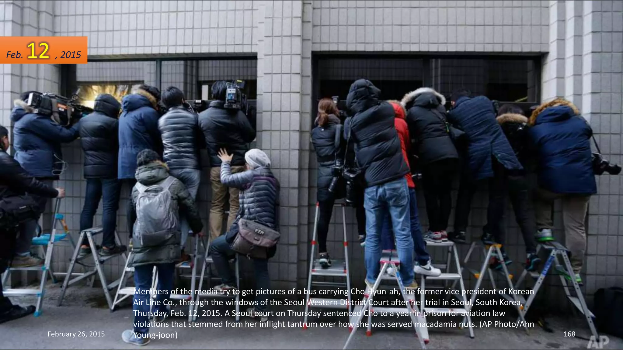Members of the media try to get pictures of a bus carrying Cho Hyun-ah, the former vice president of Korean
Air Line Co., through the windows of the Seoul Western District Court after her trial in Seoul, South Korea,
Thursday, Feb. 12, 2015. A Seoul court on Thursday sentenced Cho to a year in prison for aviation law
violations that stemmed from her inflight tantrum over how she was served macadamia nuts. (AP Photo/Ahn
Young-joon)February 26, 2015 168
Feb. 12 , 2015
 
