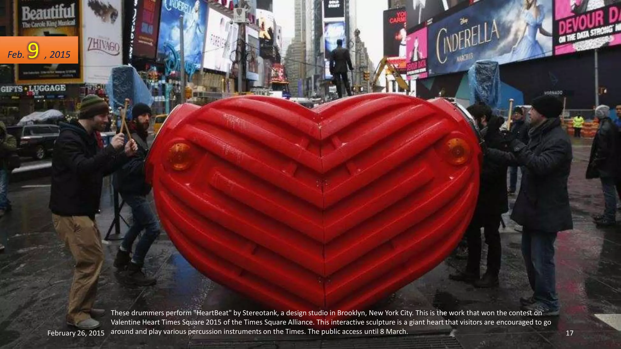 These drummers perform "HeartBeat" by Stereotank, a design studio in Brooklyn, New York City. This is the work that won the contest on
Valentine Heart Times Square 2015 of the Times Square Alliance. This interactive sculpture is a giant heart that visitors are encouraged to go
around and play various percussion instruments on the Times. The public access until 8 March.
Feb. 9 , 2015
February 26, 2015 17
 