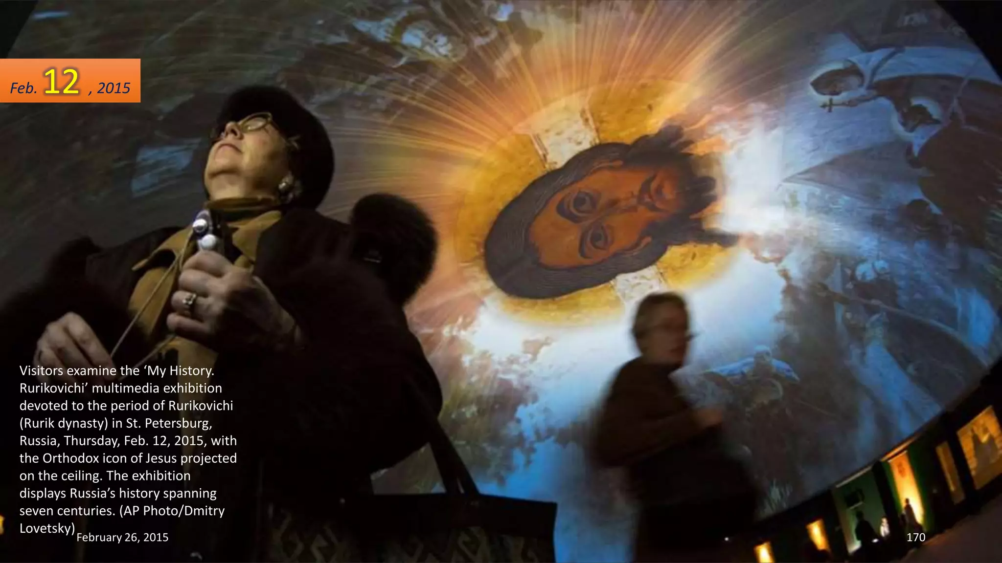 Visitors examine the ‘My History.
Rurikovichi’ multimedia exhibition
devoted to the period of Rurikovichi
(Rurik dynasty) in St. Petersburg,
Russia, Thursday, Feb. 12, 2015, with
the Orthodox icon of Jesus projected
on the ceiling. The exhibition
displays Russia’s history spanning
seven centuries. (AP Photo/Dmitry
Lovetsky)
February 26, 2015 170
Feb. 12 , 2015
 