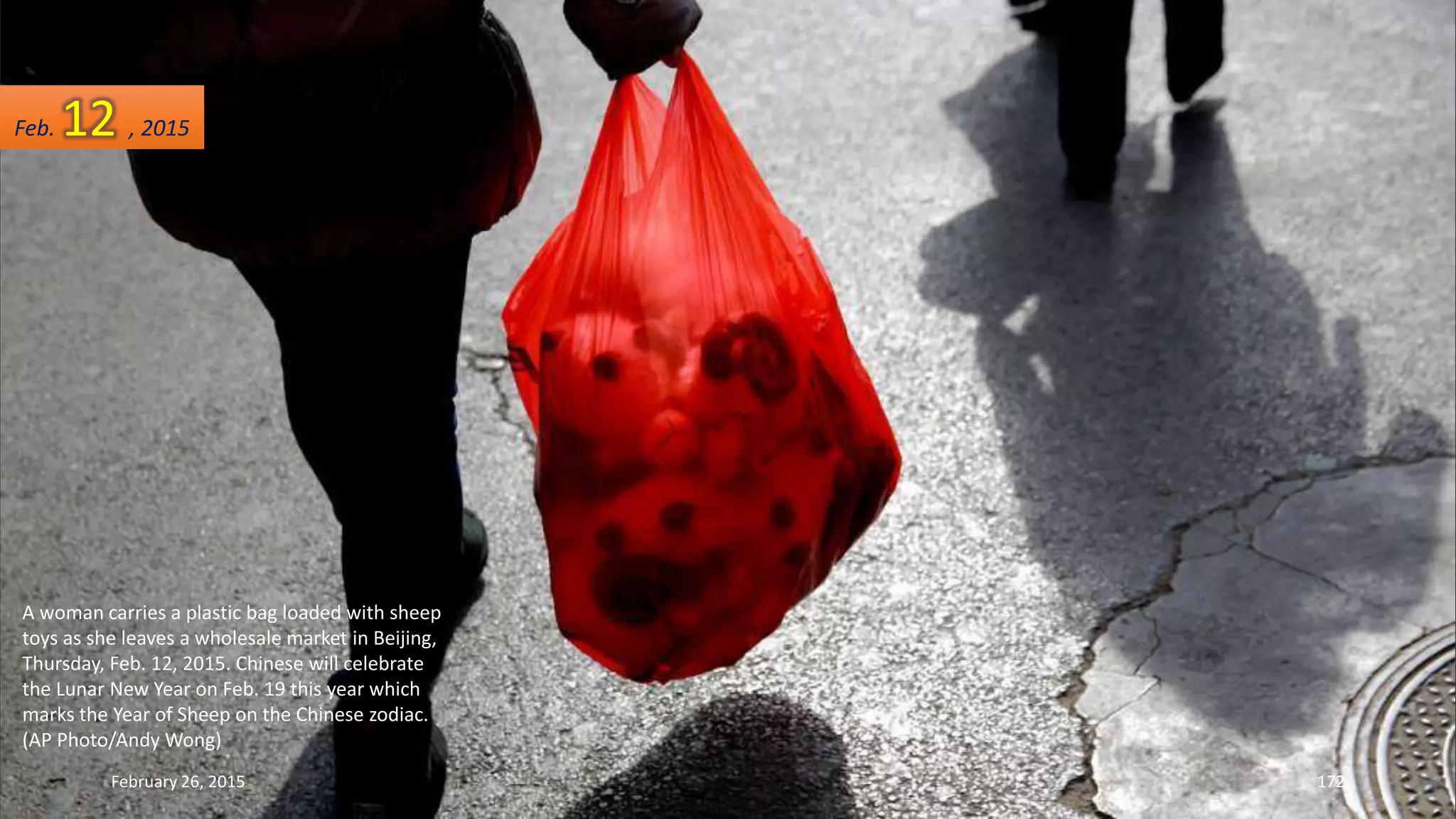 A woman carries a plastic bag loaded with sheep
toys as she leaves a wholesale market in Beijing,
Thursday, Feb. 12, 2015. Chinese will celebrate
the Lunar New Year on Feb. 19 this year which
marks the Year of Sheep on the Chinese zodiac.
(AP Photo/Andy Wong)
February 26, 2015 172
Feb. 12 , 2015
 