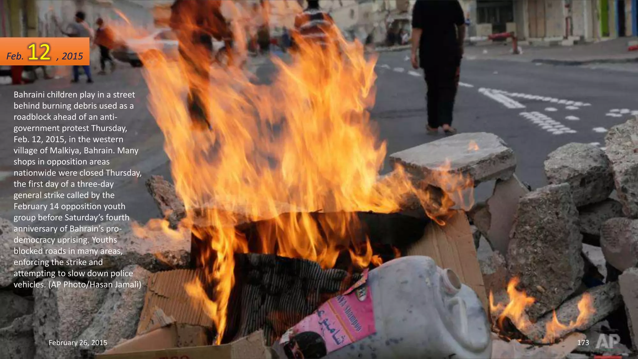 Bahraini children play in a street
behind burning debris used as a
roadblock ahead of an anti-
government protest Thursday,
Feb. 12, 2015, in the western
village of Malkiya, Bahrain. Many
shops in opposition areas
nationwide were closed Thursday,
the first day of a three-day
general strike called by the
February 14 opposition youth
group before Saturday’s fourth
anniversary of Bahrain’s pro-
democracy uprising. Youths
blocked roads in many areas,
enforcing the strike and
attempting to slow down police
vehicles. (AP Photo/Hasan Jamali)
February 26, 2015 173
Feb. 12 , 2015
 