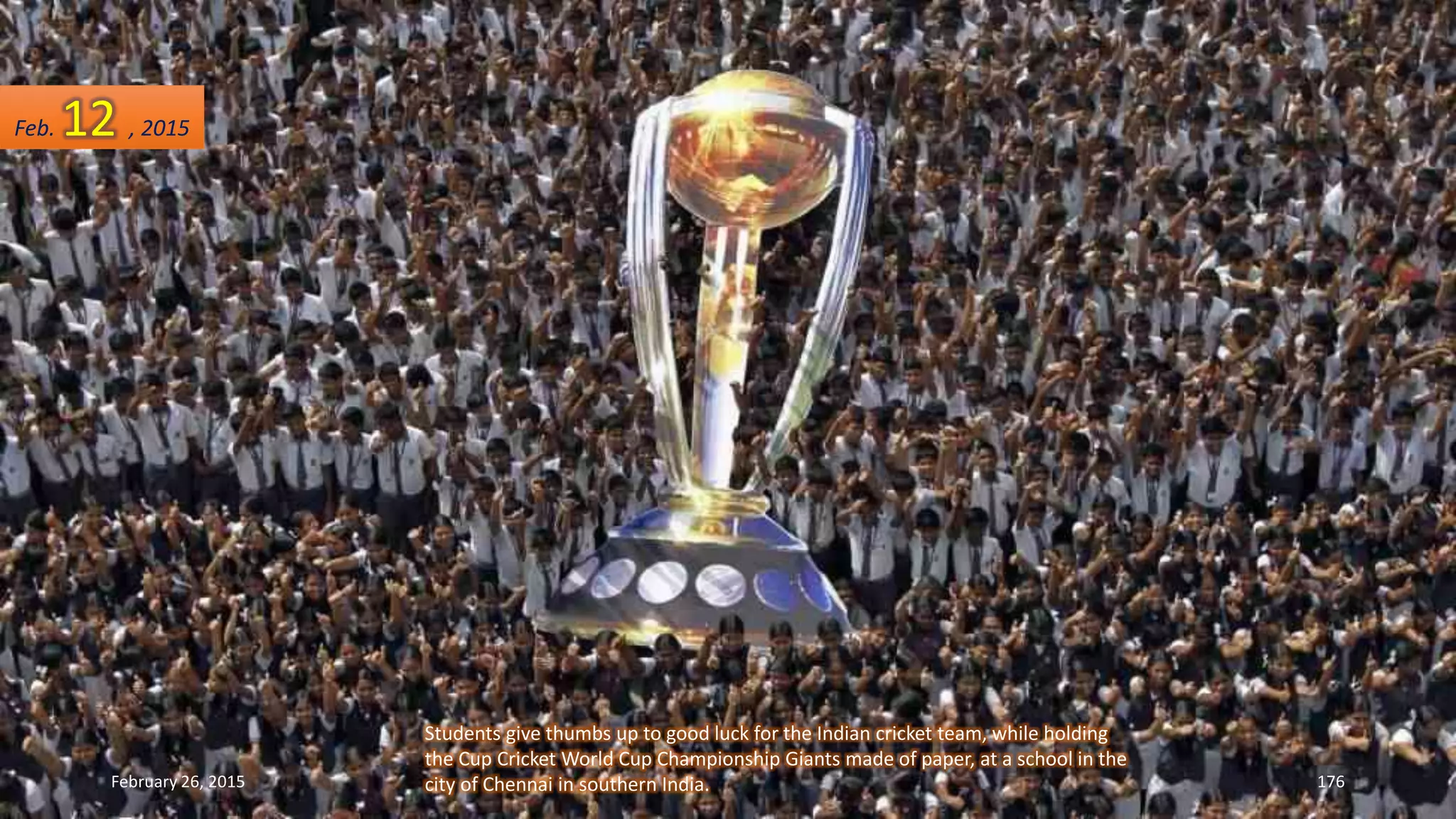 Students give thumbs up to good luck for the Indian cricket team, while holding
the Cup Cricket World Cup Championship Giants made of paper, at a school in the
city of Chennai in southern India.February 26, 2015 176
Feb. 12 , 2015
 