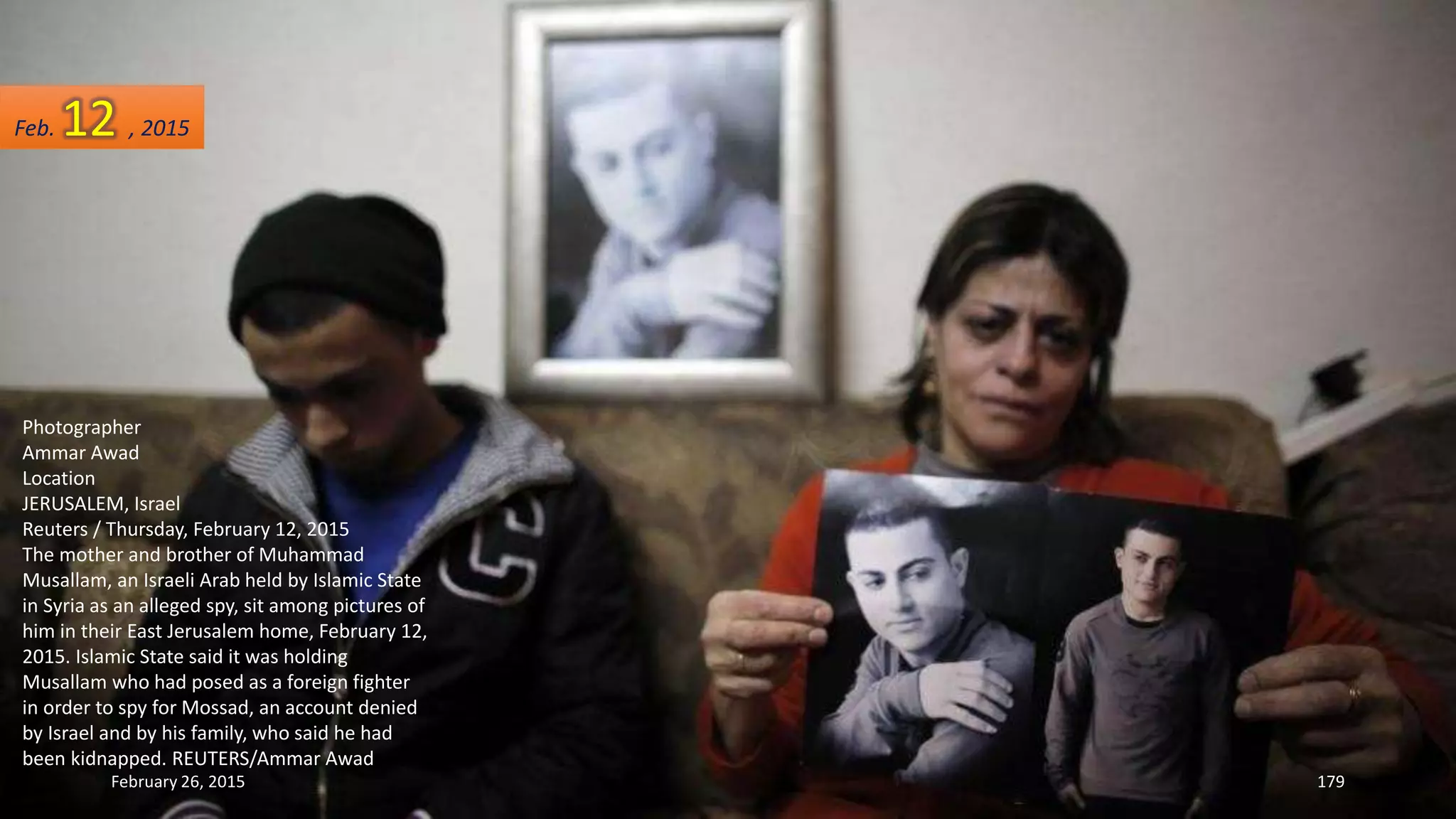 Photographer
Ammar Awad
Location
JERUSALEM, Israel
Reuters / Thursday, February 12, 2015
The mother and brother of Muhammad
Musallam, an Israeli Arab held by Islamic State
in Syria as an alleged spy, sit among pictures of
him in their East Jerusalem home, February 12,
2015. Islamic State said it was holding
Musallam who had posed as a foreign fighter
in order to spy for Mossad, an account denied
by Israel and by his family, who said he had
been kidnapped. REUTERS/Ammar Awad
February 26, 2015 179
Feb. 12 , 2015
 