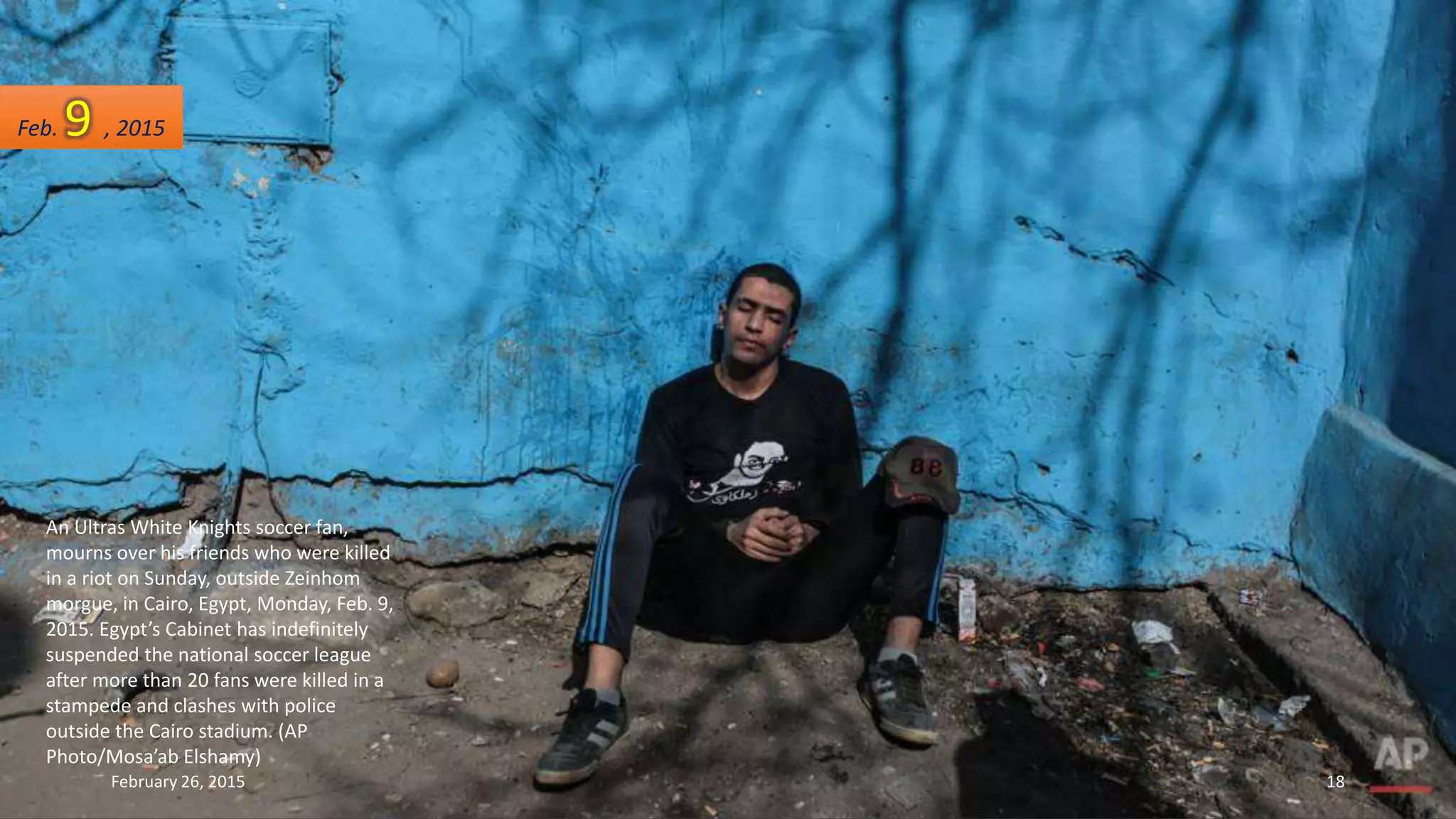 An Ultras White Knights soccer fan,
mourns over his friends who were killed
in a riot on Sunday, outside Zeinhom
morgue, in Cairo, Egypt, Monday, Feb. 9,
2015. Egypt’s Cabinet has indefinitely
suspended the national soccer league
after more than 20 fans were killed in a
stampede and clashes with police
outside the Cairo stadium. (AP
Photo/Mosa’ab Elshamy)
Feb. 9 , 2015
February 26, 2015 18
 