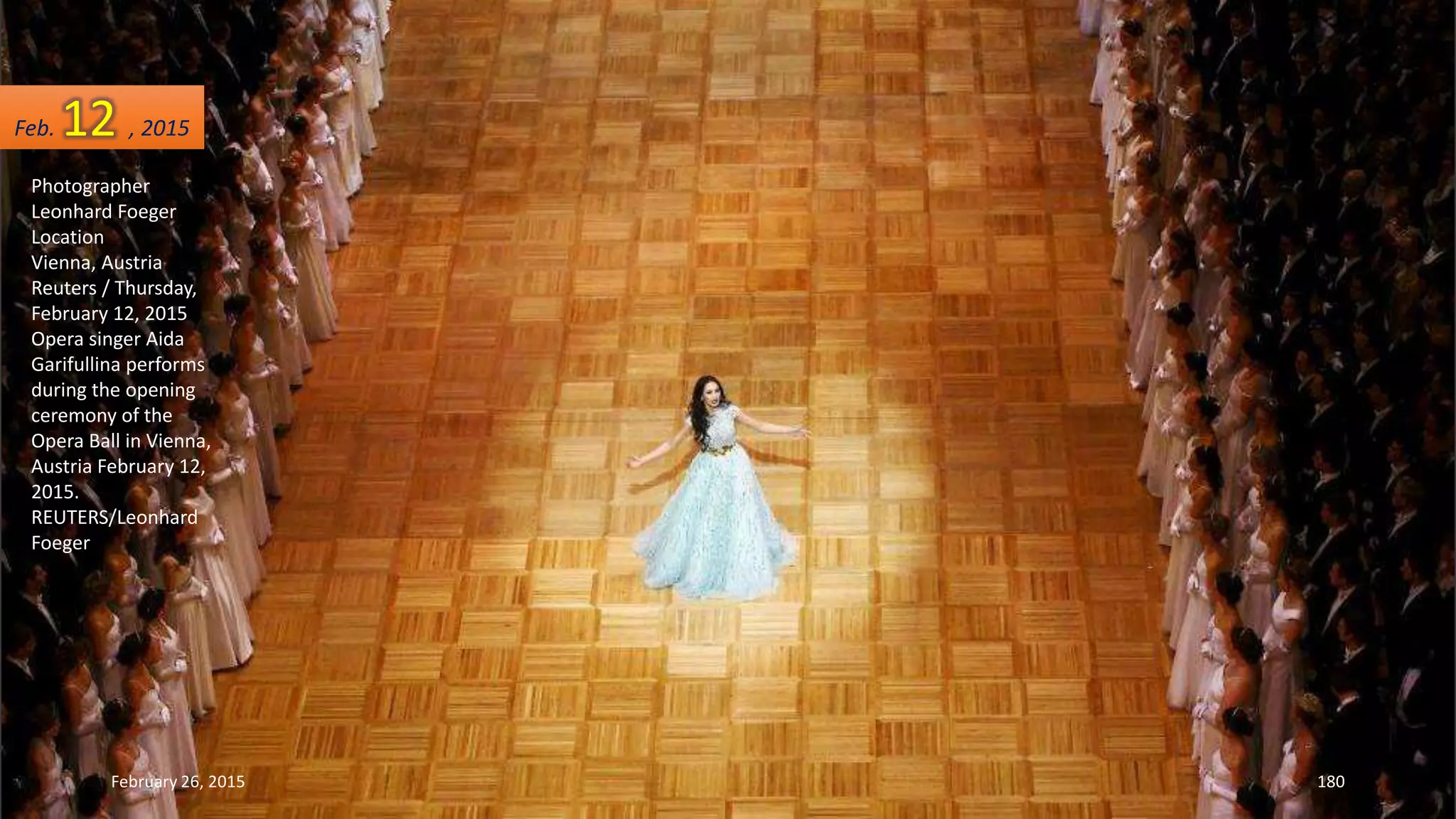 Photographer
Leonhard Foeger
Location
Vienna, Austria
Reuters / Thursday,
February 12, 2015
Opera singer Aida
Garifullina performs
during the opening
ceremony of the
Opera Ball in Vienna,
Austria February 12,
2015.
REUTERS/Leonhard
Foeger
February 26, 2015 180
Feb. 12 , 2015
 