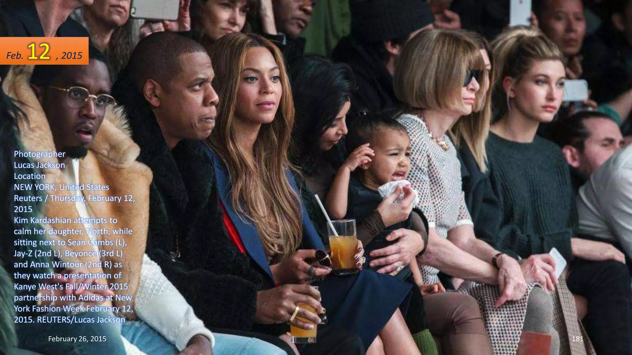 Photographer
Lucas Jackson
Location
NEW YORK, United States
Reuters / Thursday, February 12,
2015
Kim Kardashian attempts to
calm her daughter, North, while
sitting next to Sean Combs (L),
Jay-Z (2nd L), Beyonce (3rd L)
and Anna Wintour (2nd R) as
they watch a presentation of
Kanye West's Fall/Winter 2015
partnership with Adidas at New
York Fashion Week February 12,
2015. REUTERS/Lucas Jackson
February 26, 2015 181
Feb. 12 , 2015
 