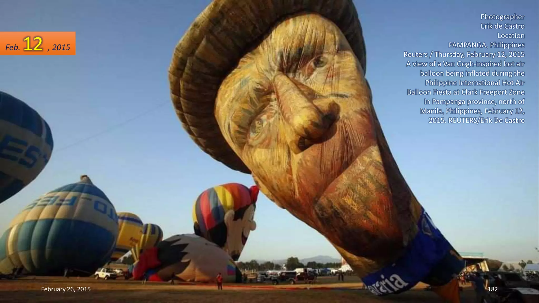 Photographer
Erik de Castro
Location
PAMPANGA, Philippines
Reuters / Thursday, February 12, 2015
A view of a Van Gogh-inspired hot air
balloon being inflated during the
Philippine International Hot Air
Balloon Fiesta at Clark Freeport Zone
in Pampanga province, north of
Manila, Philippines, February 12,
2015. REUTERS/Erik De Castro
February 26, 2015 182
Feb. 12 , 2015
 
