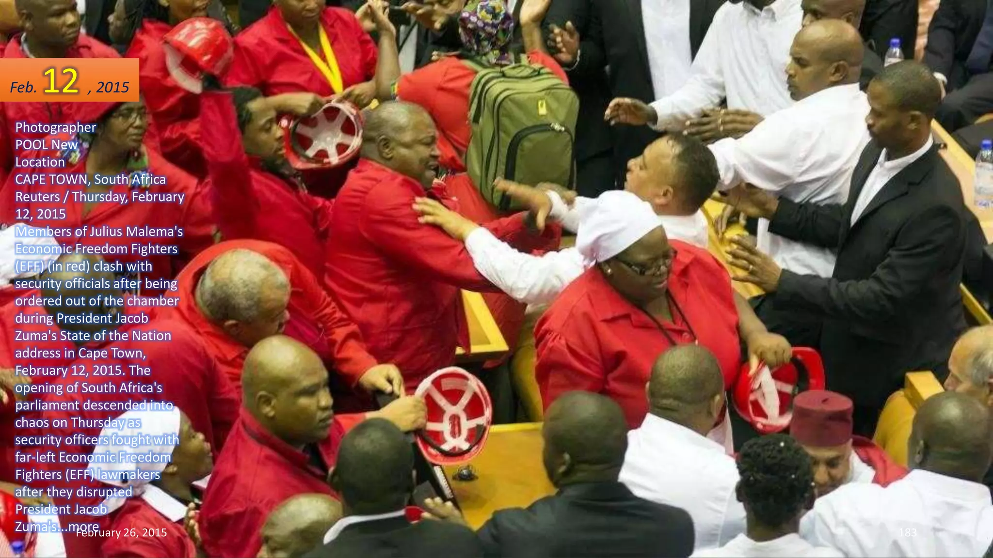 Photographer
POOL New
Location
CAPE TOWN, South Africa
Reuters / Thursday, February
12, 2015
Members of Julius Malema's
Economic Freedom Fighters
(EFF) (in red) clash with
security officials after being
ordered out of the chamber
during President Jacob
Zuma's State of the Nation
address in Cape Town,
February 12, 2015. The
opening of South Africa's
parliament descended into
chaos on Thursday as
security officers fought with
far-left Economic Freedom
Fighters (EFF) lawmakers
after they disrupted
President Jacob
Zuma's...moreFebruary 26, 2015 183
Feb. 12 , 2015
 