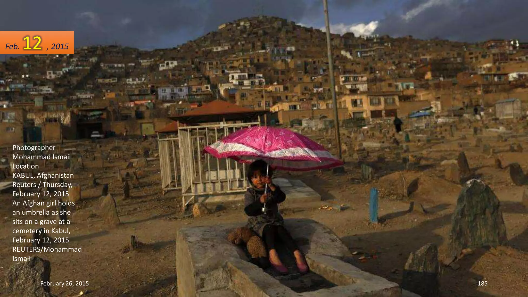 Photographer
Mohammad Ismail
Location
KABUL, Afghanistan
Reuters / Thursday,
February 12, 2015
An Afghan girl holds
an umbrella as she
sits on a grave at a
cemetery in Kabul,
February 12, 2015.
REUTERS/Mohammad
Ismail
February 26, 2015 185
Feb. 12 , 2015
 