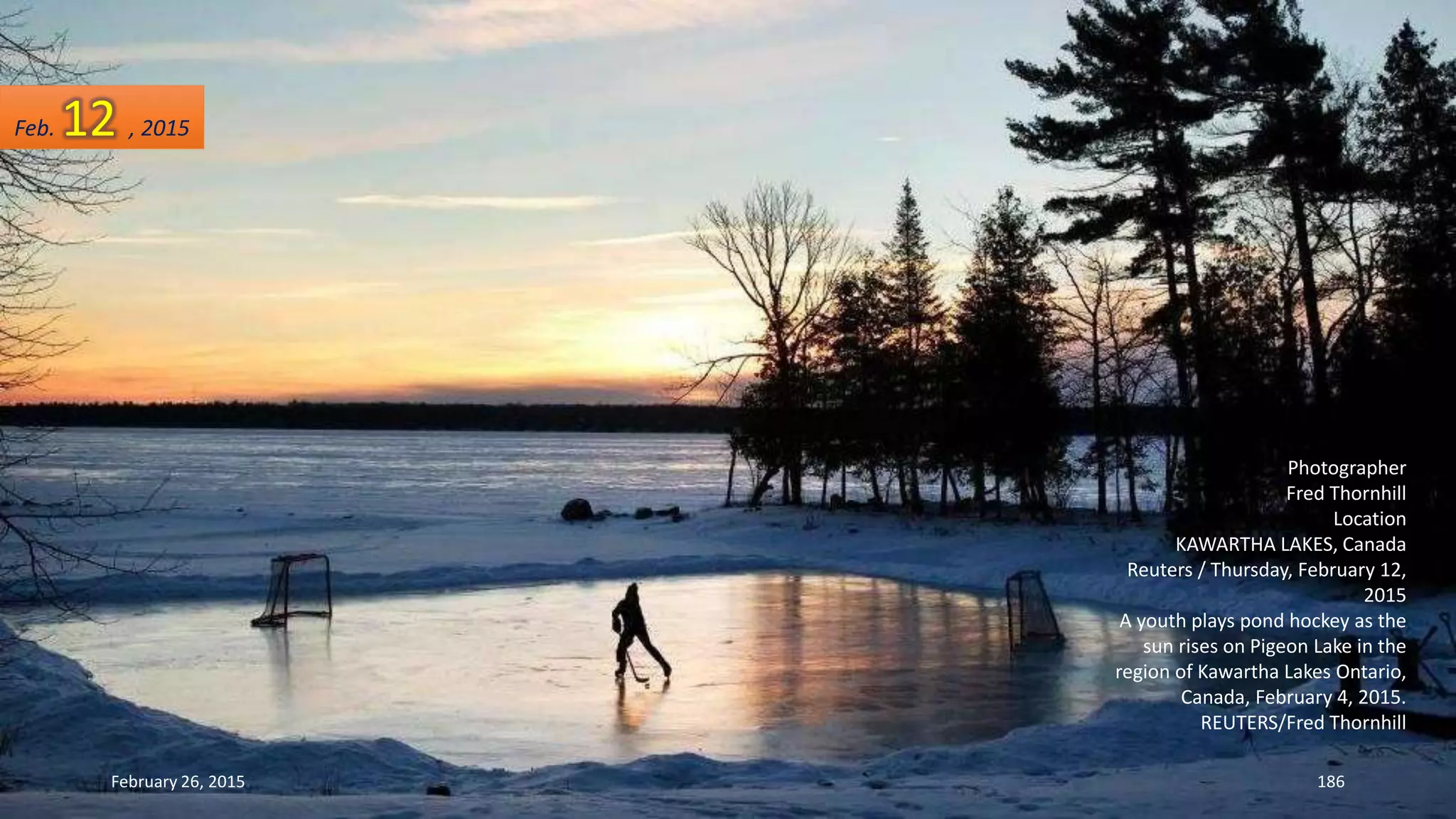 Photographer
Fred Thornhill
Location
KAWARTHA LAKES, Canada
Reuters / Thursday, February 12,
2015
A youth plays pond hockey as the
sun rises on Pigeon Lake in the
region of Kawartha Lakes Ontario,
Canada, February 4, 2015.
REUTERS/Fred Thornhill
February 26, 2015 186
Feb. 12 , 2015
 