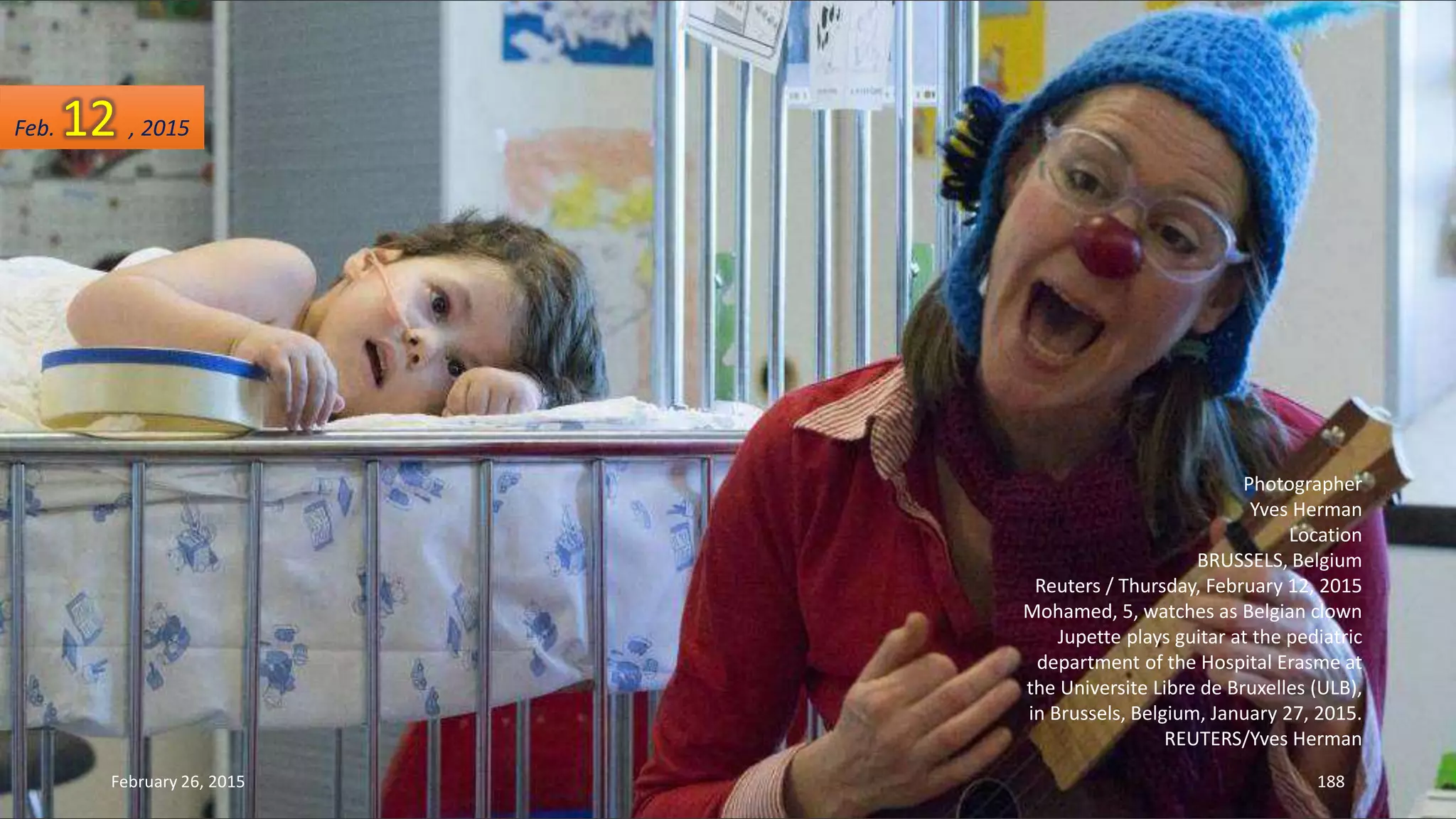 Photographer
Yves Herman
Location
BRUSSELS, Belgium
Reuters / Thursday, February 12, 2015
Mohamed, 5, watches as Belgian clown
Jupette plays guitar at the pediatric
department of the Hospital Erasme at
the Universite Libre de Bruxelles (ULB),
in Brussels, Belgium, January 27, 2015.
REUTERS/Yves Herman
February 26, 2015 188
Feb. 12 , 2015
 