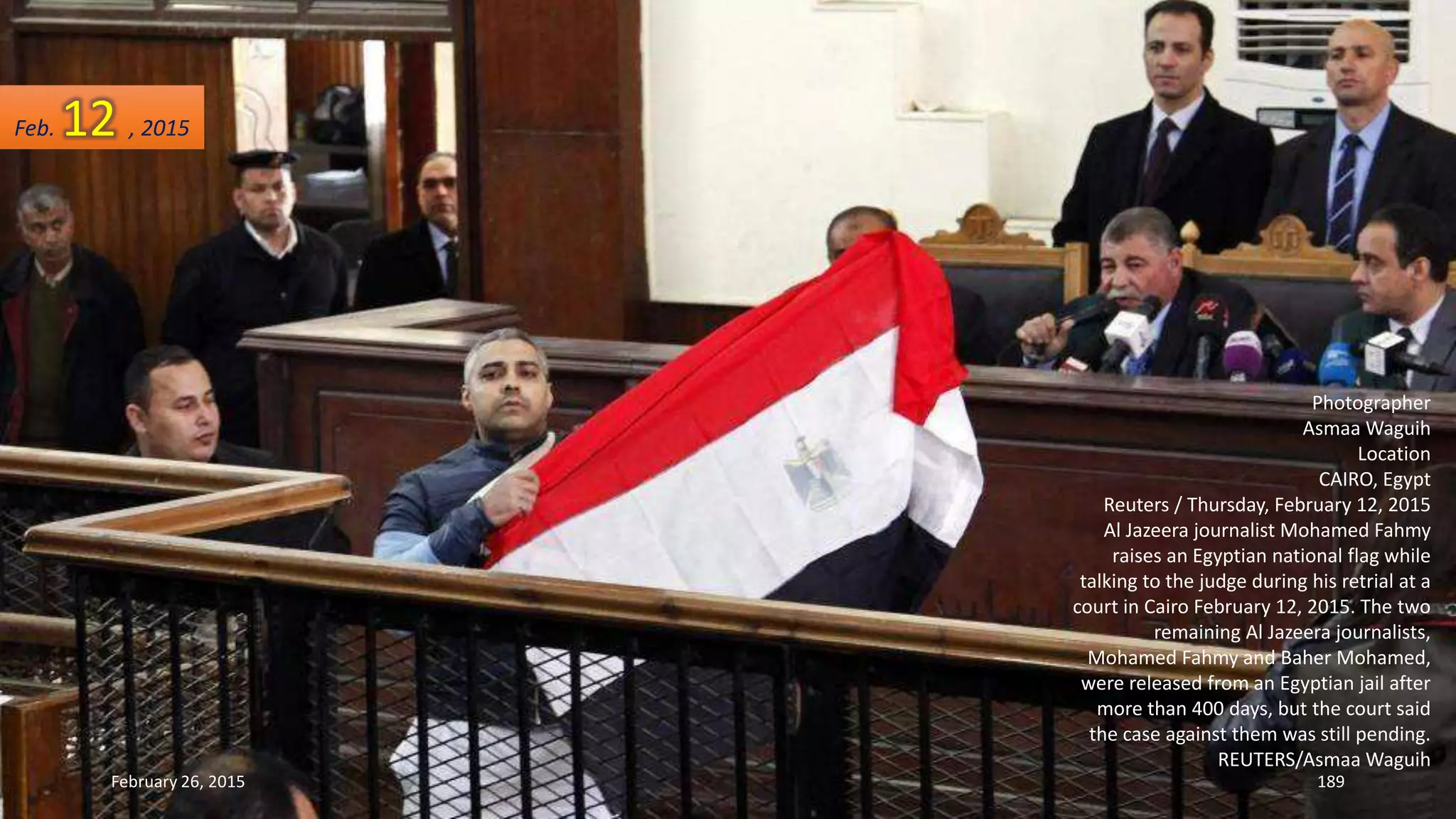 Photographer
Asmaa Waguih
Location
CAIRO, Egypt
Reuters / Thursday, February 12, 2015
Al Jazeera journalist Mohamed Fahmy
raises an Egyptian national flag while
talking to the judge during his retrial at a
court in Cairo February 12, 2015. The two
remaining Al Jazeera journalists,
Mohamed Fahmy and Baher Mohamed,
were released from an Egyptian jail after
more than 400 days, but the court said
the case against them was still pending.
REUTERS/Asmaa Waguih
February 26, 2015 189
Feb. 12 , 2015
 