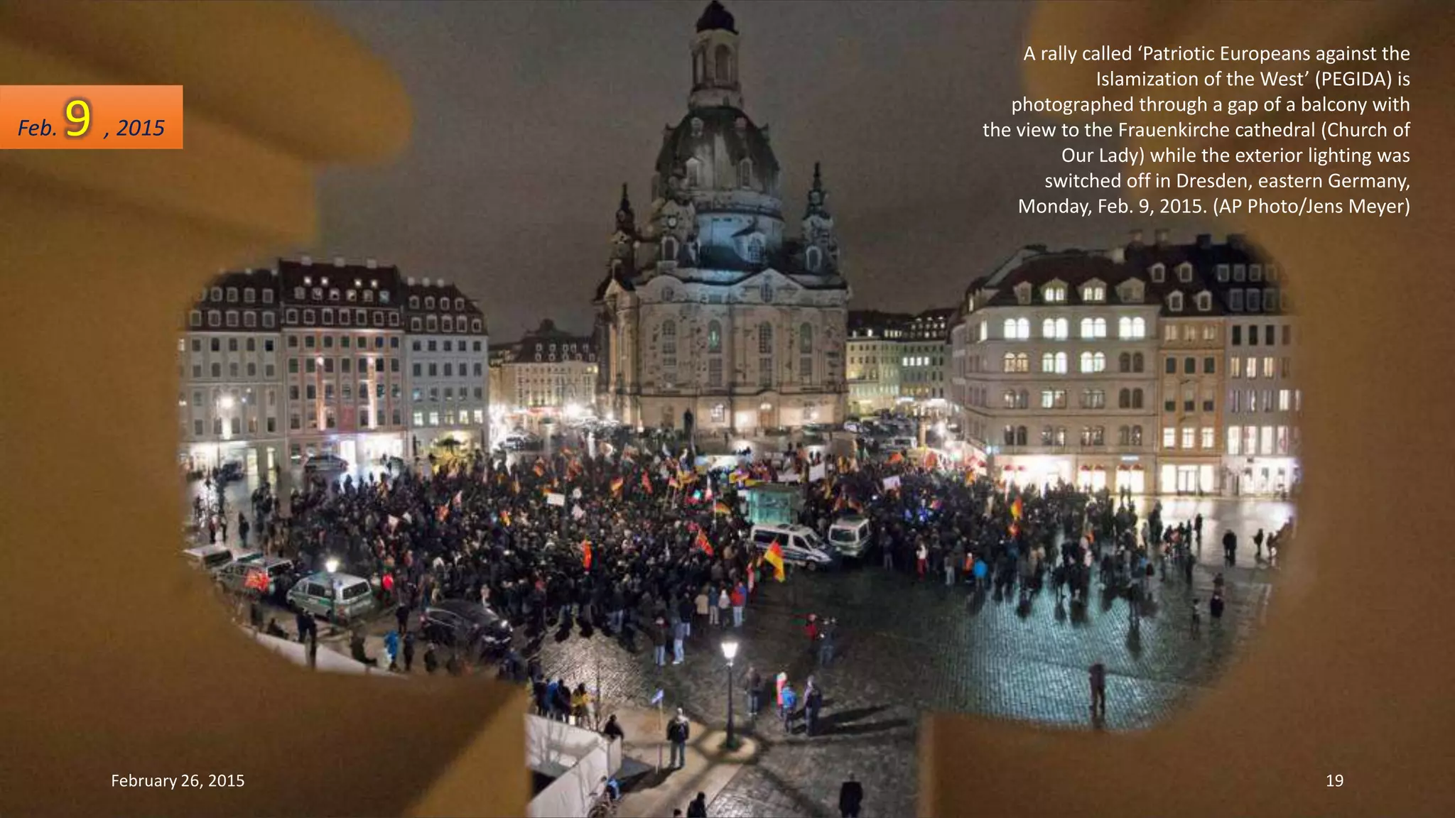 A rally called ‘Patriotic Europeans against the
Islamization of the West’ (PEGIDA) is
photographed through a gap of a balcony with
the view to the Frauenkirche cathedral (Church of
Our Lady) while the exterior lighting was
switched off in Dresden, eastern Germany,
Monday, Feb. 9, 2015. (AP Photo/Jens Meyer)
Feb. 9 , 2015
February 26, 2015 19
 