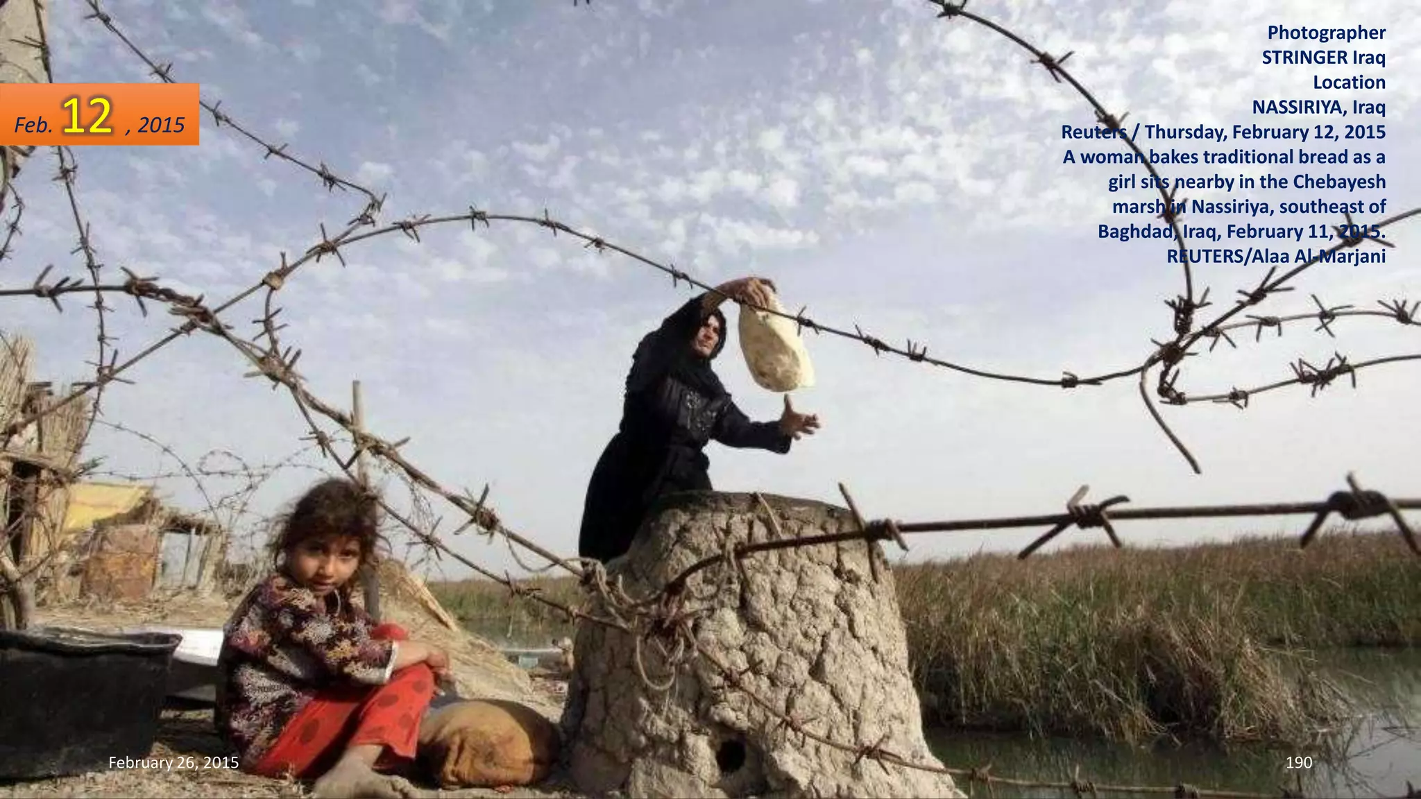 Photographer
STRINGER Iraq
Location
NASSIRIYA, Iraq
Reuters / Thursday, February 12, 2015
A woman bakes traditional bread as a
girl sits nearby in the Chebayesh
marsh in Nassiriya, southeast of
Baghdad, Iraq, February 11, 2015.
REUTERS/Alaa Al-Marjani
February 26, 2015 190
Feb. 12 , 2015
 