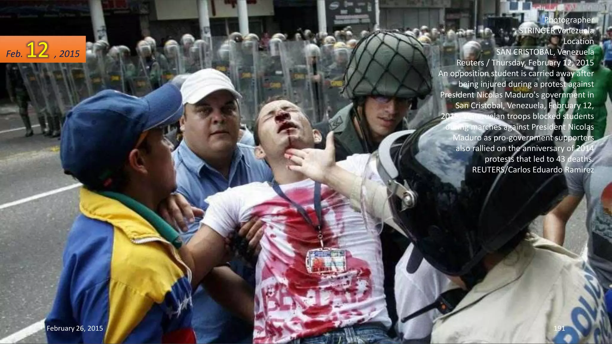 Photographer
STRINGER Venezuela
Location
SAN CRISTOBAL, Venezuela
Reuters / Thursday, February 12, 2015
An opposition student is carried away after
being injured during a protest against
President Nicolas Maduro's government in
San Cristobal, Venezuela, February 12,
2015. Venezuelan troops blocked students
during marches against President Nicolas
Maduro as pro-government supporters
also rallied on the anniversary of 2014
protests that led to 43 deaths.
REUTERS/Carlos Eduardo Ramirez
February 26, 2015 191
Feb. 12 , 2015
 