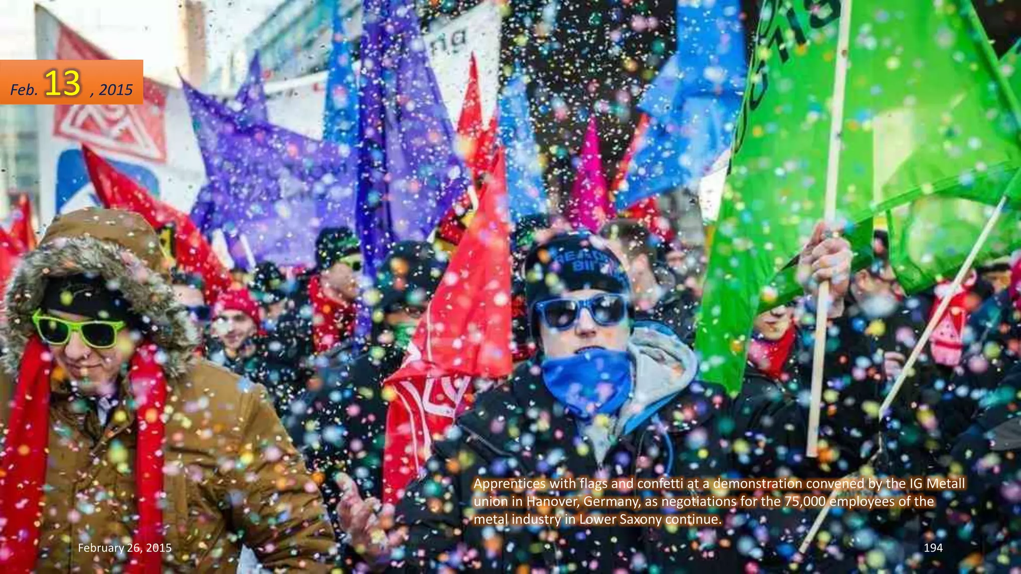 Apprentices with flags and confetti at a demonstration convened by the IG Metall
union in Hanover, Germany, as negotiations for the 75,000 employees of the
metal industry in Lower Saxony continue.
February 26, 2015 194
Feb. 13 , 2015
 