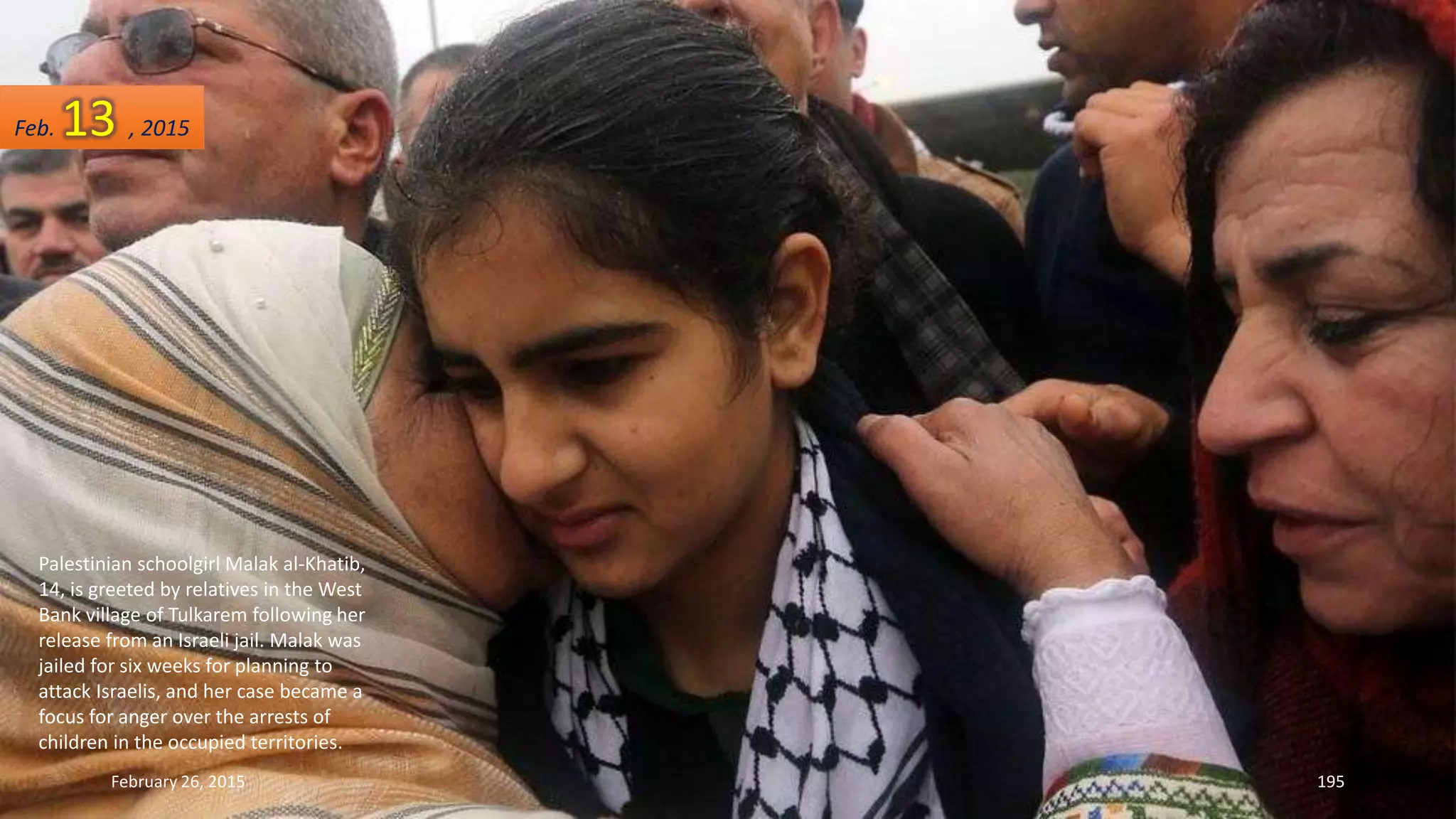 Palestinian schoolgirl Malak al-Khatib,
14, is greeted by relatives in the West
Bank village of Tulkarem following her
release from an Israeli jail. Malak was
jailed for six weeks for planning to
attack Israelis, and her case became a
focus for anger over the arrests of
children in the occupied territories.
February 26, 2015 195
Feb. 13 , 2015
 