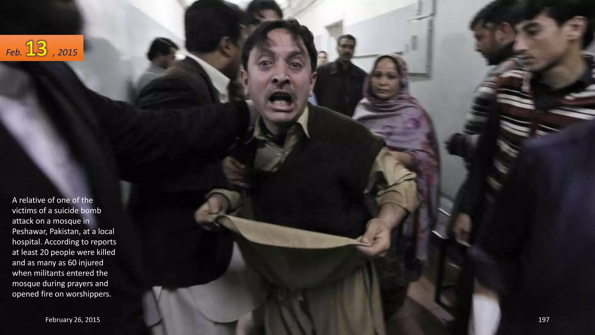A relative of one of the
victims of a suicide bomb
attack on a mosque in
Peshawar, Pakistan, at a local
hospital. According to reports
at least 20 people were killed
and as many as 60 injured
when militants entered the
mosque during prayers and
opened fire on worshippers.
February 26, 2015 197
Feb. 13 , 2015
 