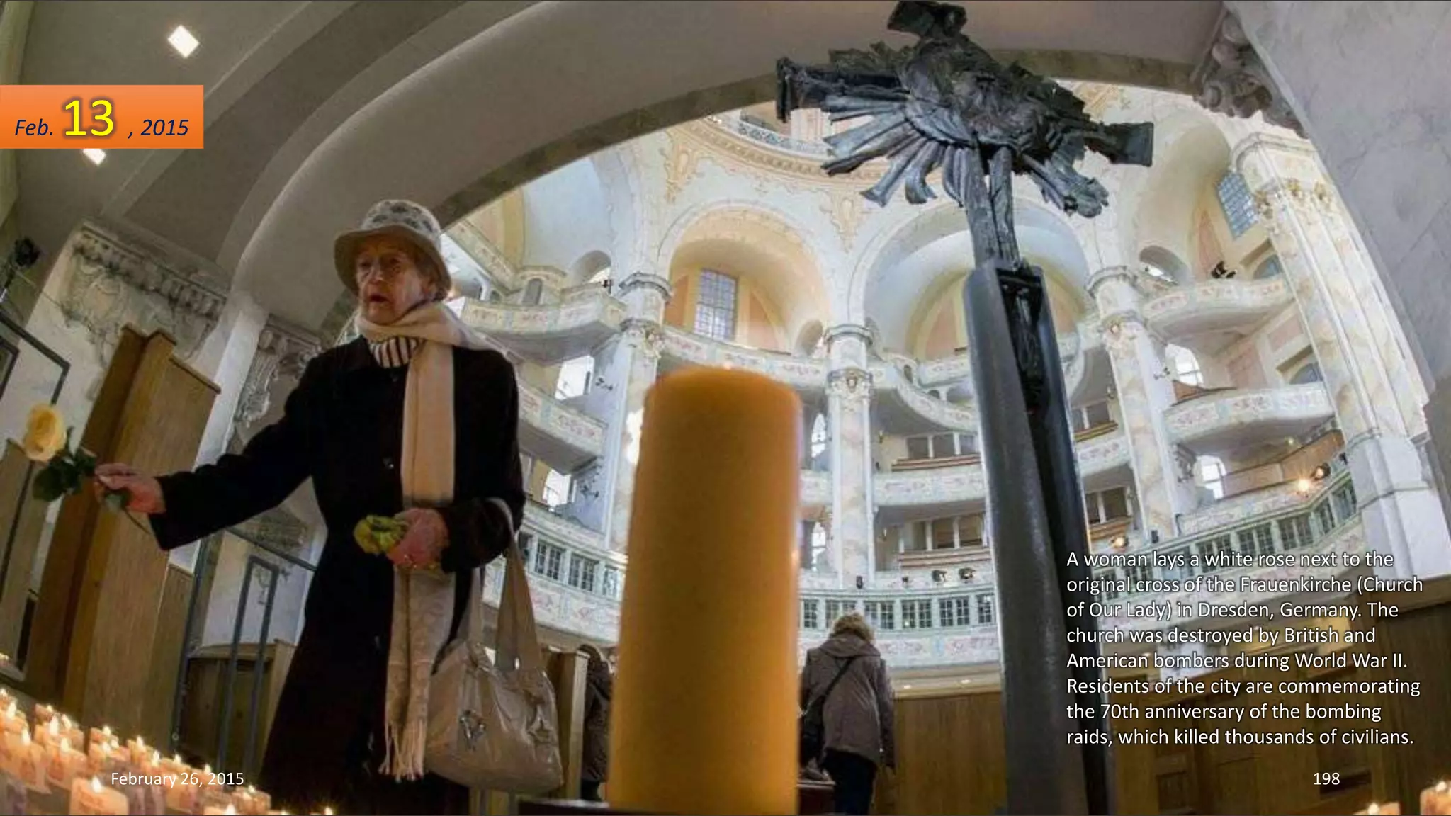 A woman lays a white rose next to the
original cross of the Frauenkirche (Church
of Our Lady) in Dresden, Germany. The
church was destroyed by British and
American bombers during World War II.
Residents of the city are commemorating
the 70th anniversary of the bombing
raids, which killed thousands of civilians.
February 26, 2015 198
Feb. 13 , 2015
 
