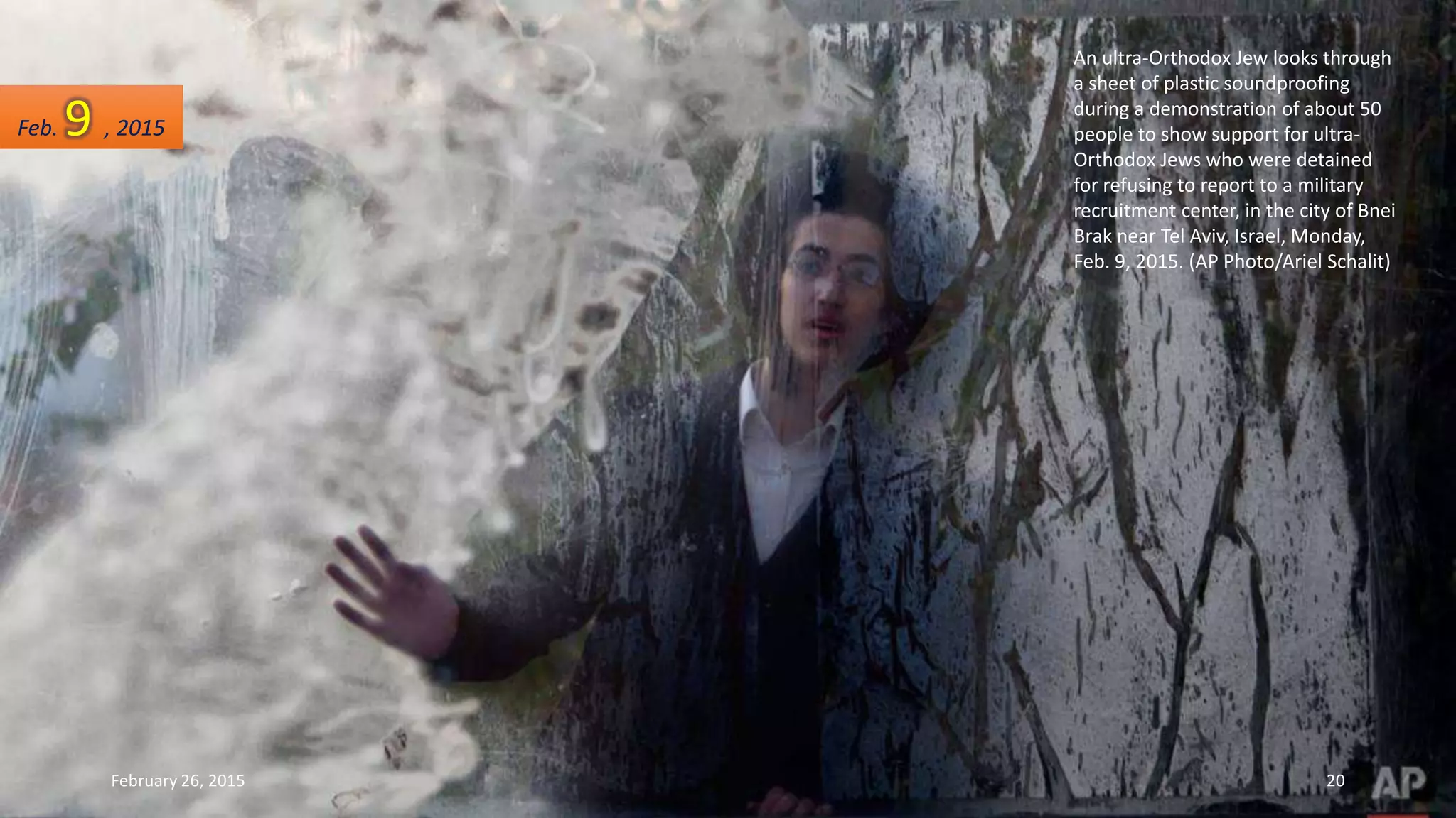 An ultra-Orthodox Jew looks through
a sheet of plastic soundproofing
during a demonstration of about 50
people to show support for ultra-
Orthodox Jews who were detained
for refusing to report to a military
recruitment center, in the city of Bnei
Brak near Tel Aviv, Israel, Monday,
Feb. 9, 2015. (AP Photo/Ariel Schalit)
Feb. 9 , 2015
February 26, 2015 20
 