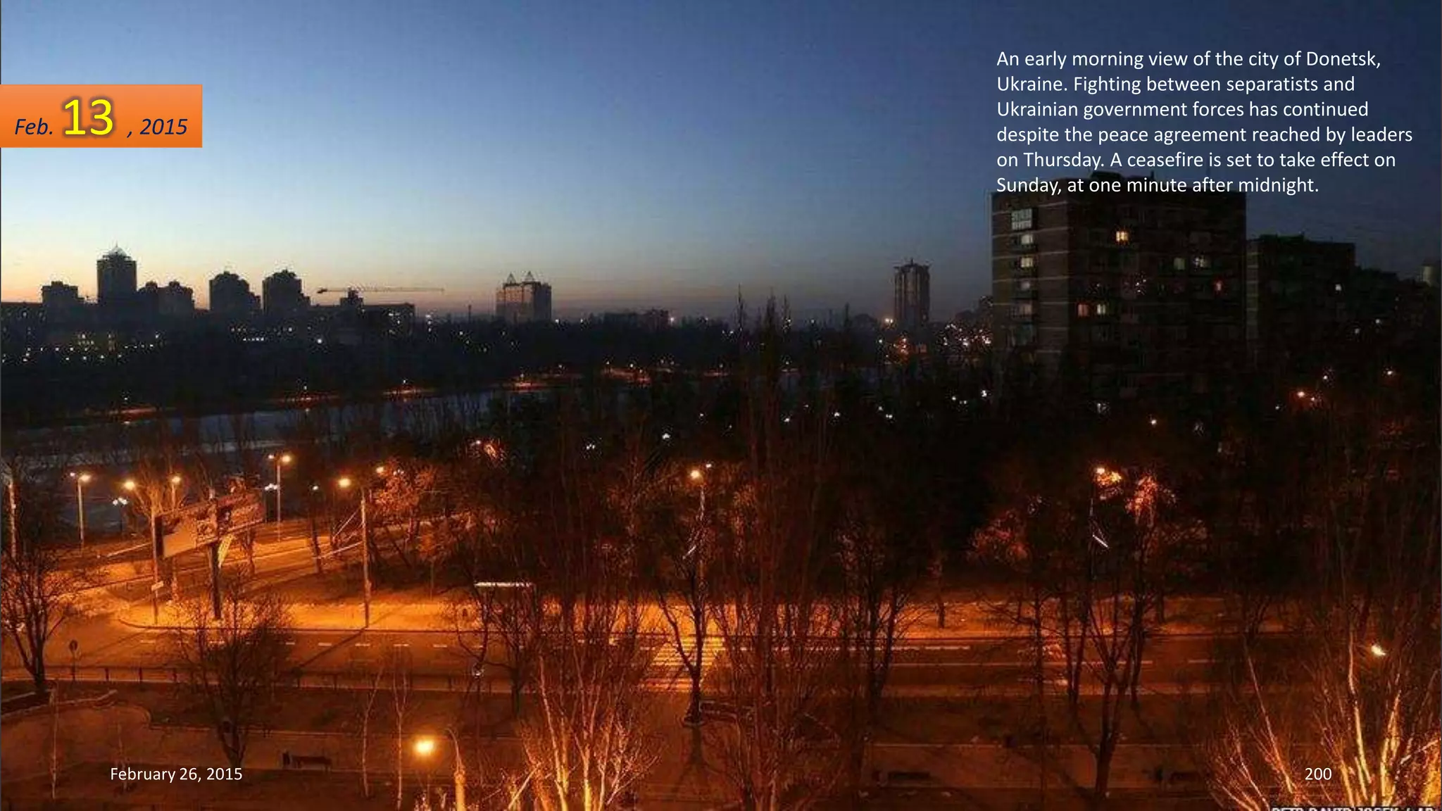 An early morning view of the city of Donetsk,
Ukraine. Fighting between separatists and
Ukrainian government forces has continued
despite the peace agreement reached by leaders
on Thursday. A ceasefire is set to take effect on
Sunday, at one minute after midnight.
February 26, 2015 200
Feb. 13 , 2015
 