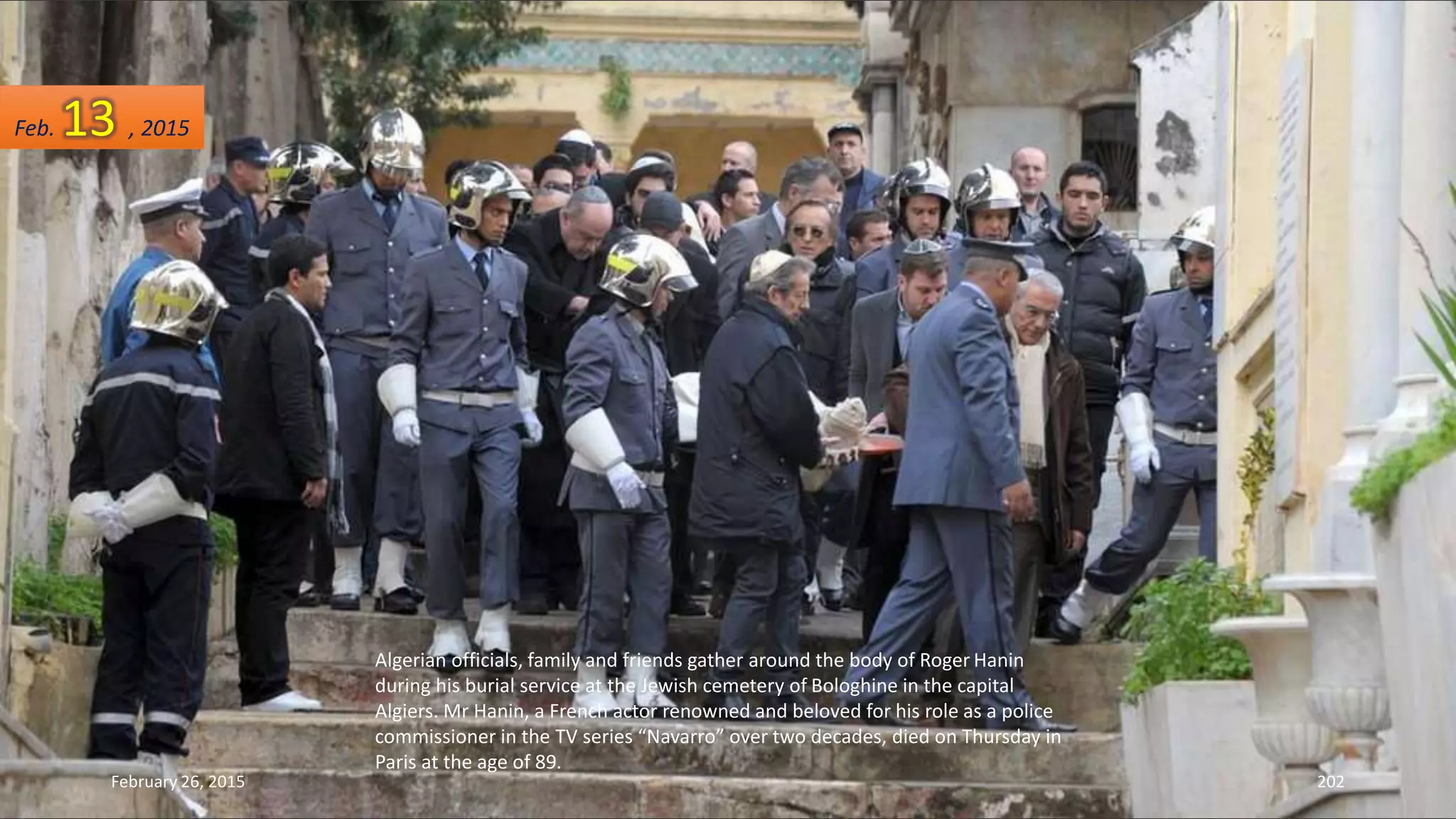 Algerian officials, family and friends gather around the body of Roger Hanin
during his burial service at the Jewish cemetery of Bologhine in the capital
Algiers. Mr Hanin, a French actor renowned and beloved for his role as a police
commissioner in the TV series “Navarro” over two decades, died on Thursday in
Paris at the age of 89.
February 26, 2015 202
Feb. 13 , 2015
 