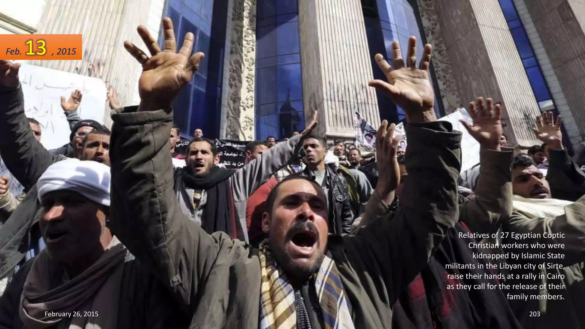 Relatives of 27 Egyptian Coptic
Christian workers who were
kidnapped by Islamic State
militants in the Libyan city of Sirte,
raise their hands at a rally in Cairo
as they call for the release of their
family members.
February 26, 2015 203
Feb. 13 , 2015
 