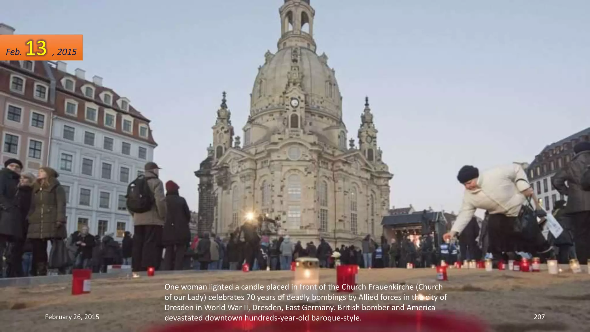 One woman lighted a candle placed in front of the Church Frauenkirche (Church
of our Lady) celebrates 70 years of deadly bombings by Allied forces in the city of
Dresden in World War II, Dresden, East Germany. British bomber and America
devastated downtown hundreds-year-old baroque-style.February 26, 2015 207
Feb. 13 , 2015
 