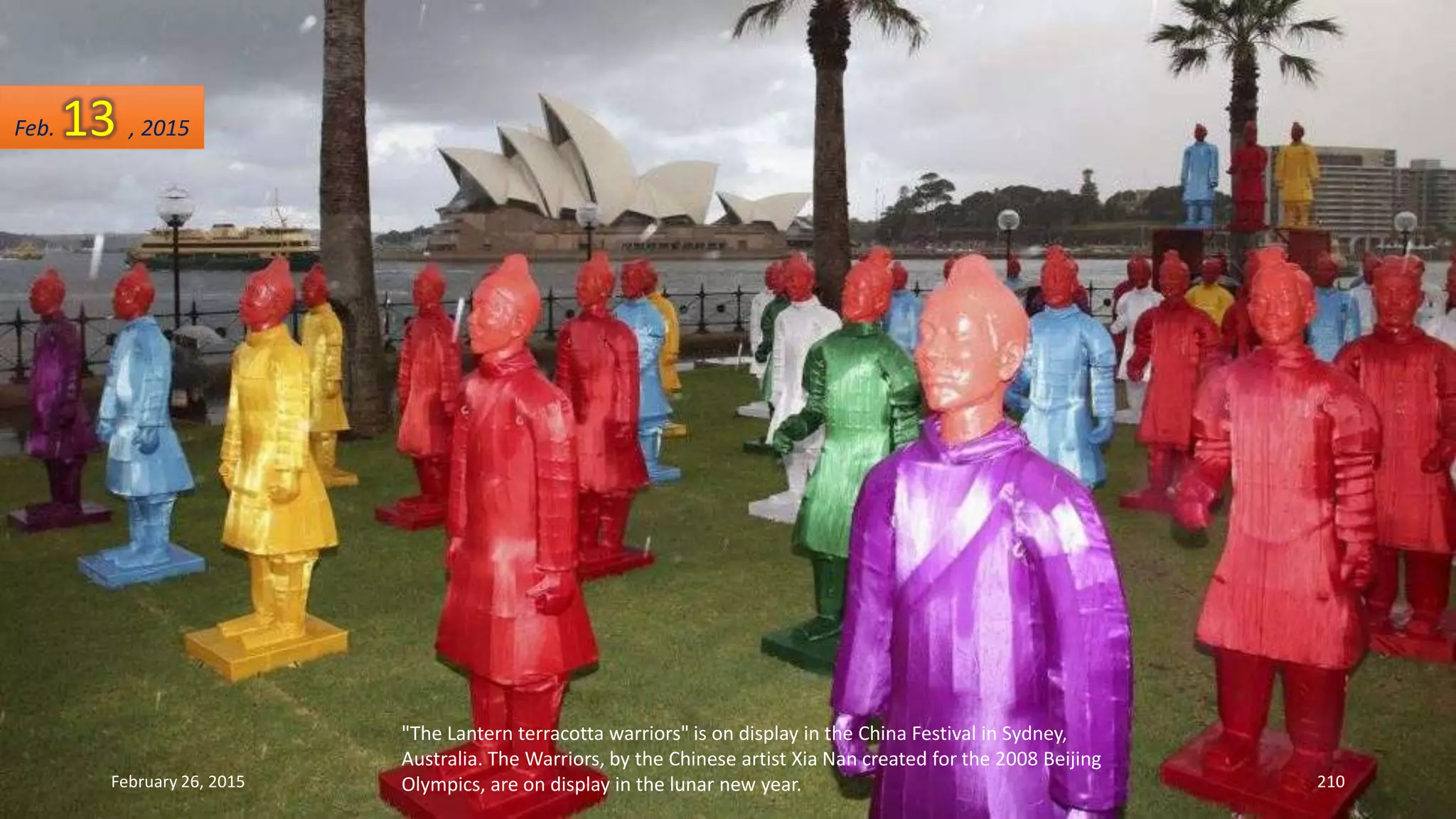 "The Lantern terracotta warriors" is on display in the China Festival in Sydney,
Australia. The Warriors, by the Chinese artist Xia Nan created for the 2008 Beijing
Olympics, are on display in the lunar new year.February 26, 2015 210
Feb. 13 , 2015
 