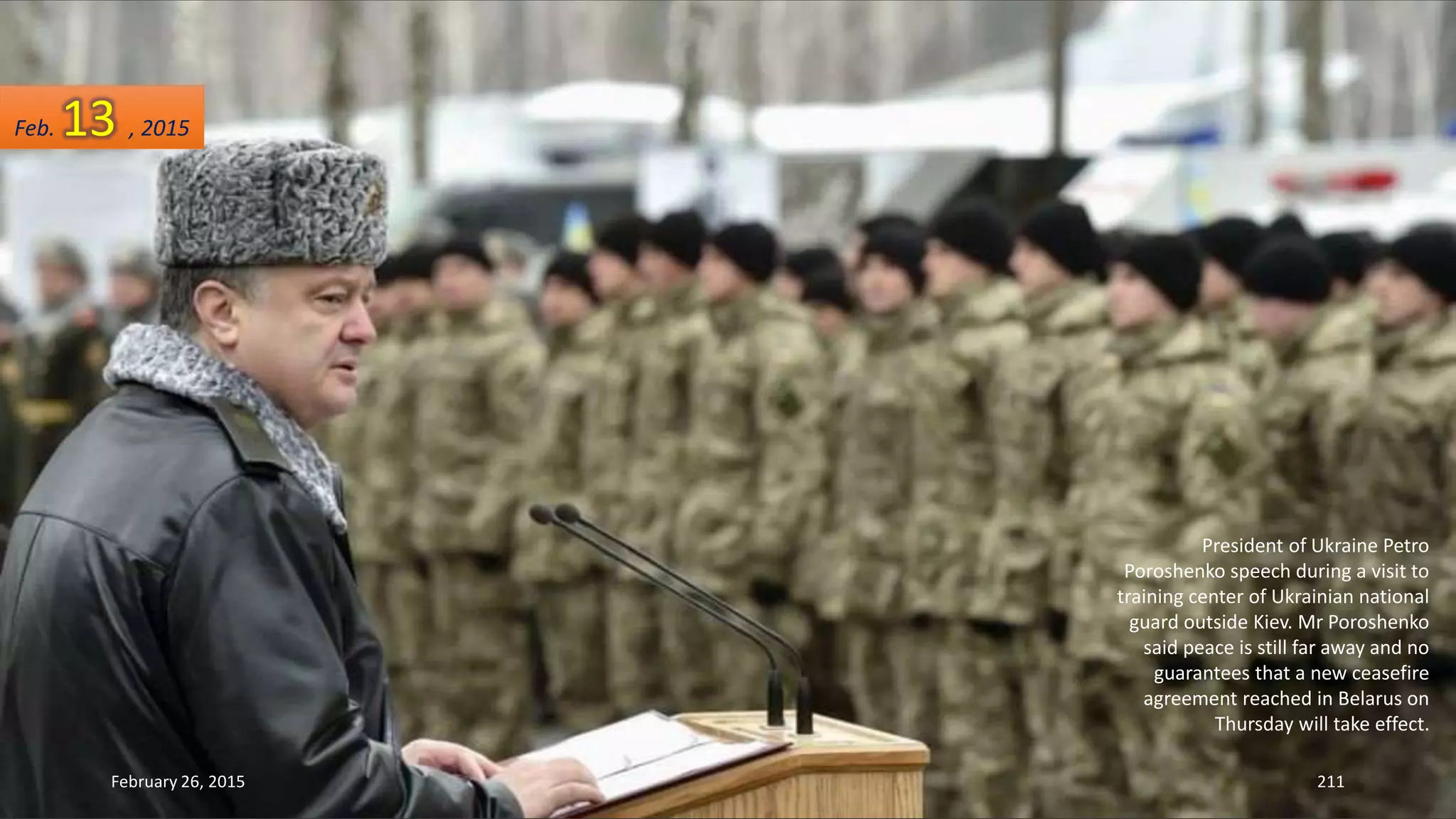 President of Ukraine Petro
Poroshenko speech during a visit to
training center of Ukrainian national
guard outside Kiev. Mr Poroshenko
said peace is still far away and no
guarantees that a new ceasefire
agreement reached in Belarus on
Thursday will take effect.
February 26, 2015 211
Feb. 13 , 2015
 