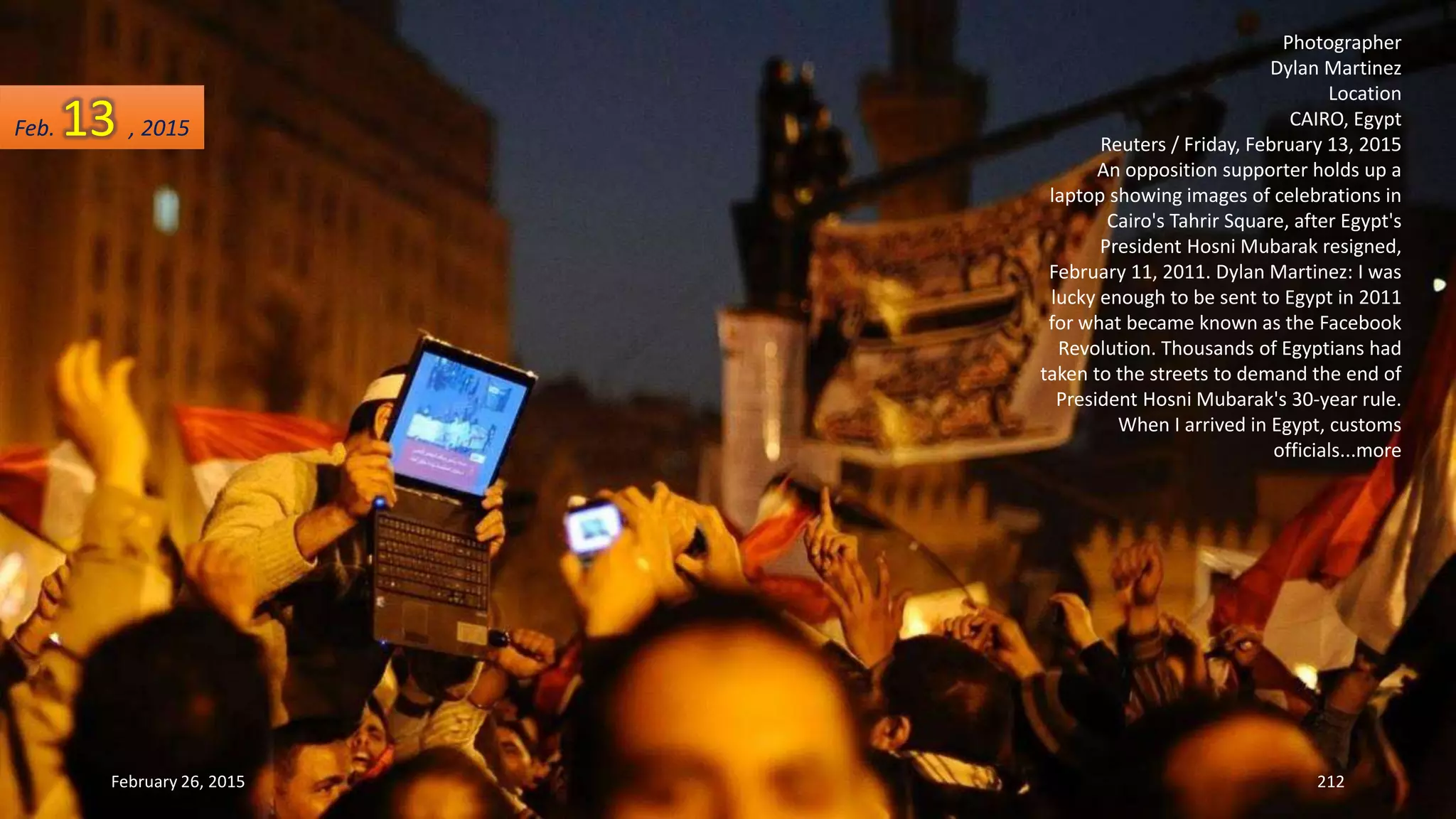 February 26, 2015 212
Photographer
Dylan Martinez
Location
CAIRO, Egypt
Reuters / Friday, February 13, 2015
An opposition supporter holds up a
laptop showing images of celebrations in
Cairo's Tahrir Square, after Egypt's
President Hosni Mubarak resigned,
February 11, 2011. Dylan Martinez: I was
lucky enough to be sent to Egypt in 2011
for what became known as the Facebook
Revolution. Thousands of Egyptians had
taken to the streets to demand the end of
President Hosni Mubarak's 30-year rule.
When I arrived in Egypt, customs
officials...more
Feb. 13 , 2015
 