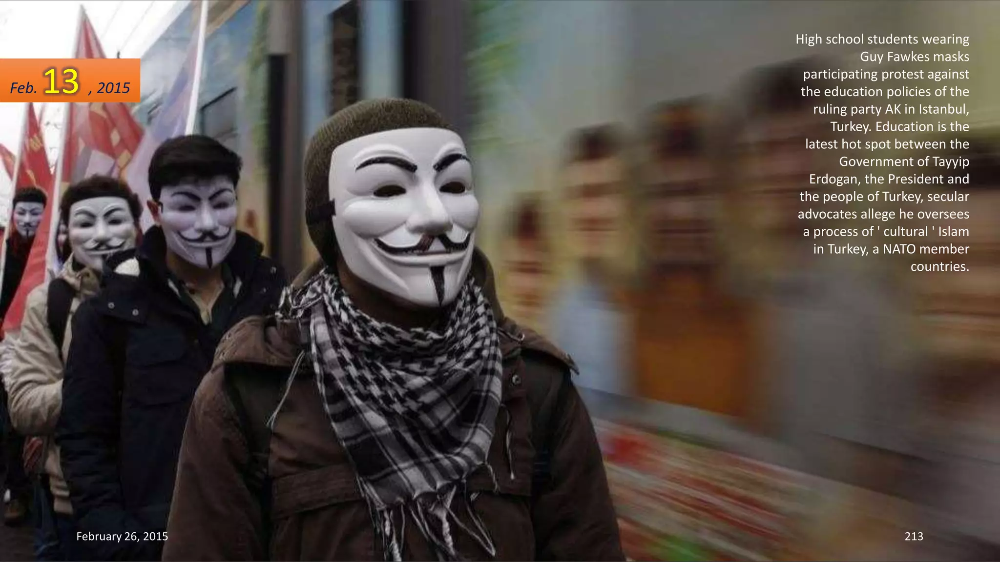 High school students wearing
Guy Fawkes masks
participating protest against
the education policies of the
ruling party AK in Istanbul,
Turkey. Education is the
latest hot spot between the
Government of Tayyip
Erdogan, the President and
the people of Turkey, secular
advocates allege he oversees
a process of ' cultural ' Islam
in Turkey, a NATO member
countries.
February 26, 2015 213
Feb. 13 , 2015
 