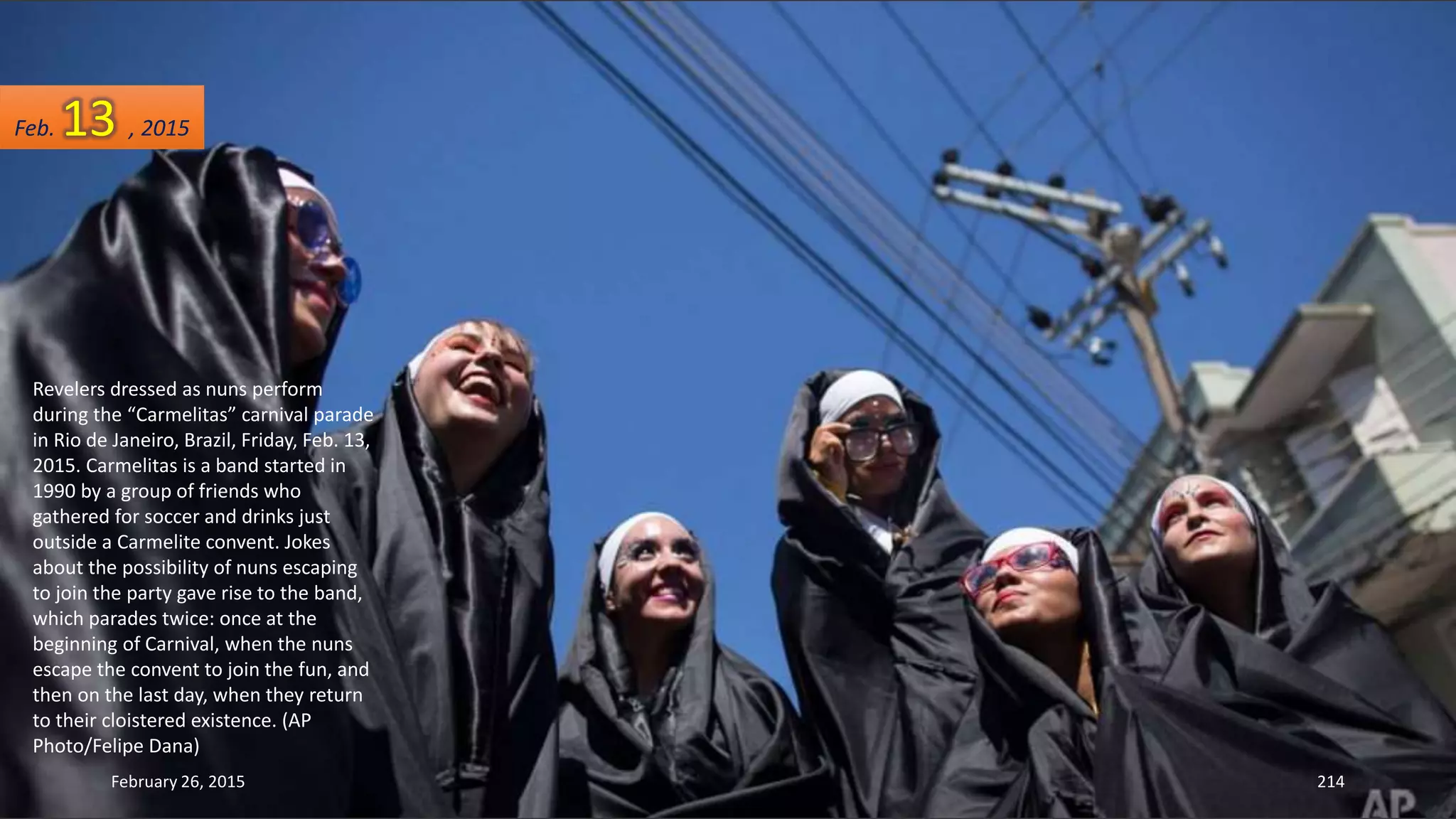 Revelers dressed as nuns perform
during the “Carmelitas” carnival parade
in Rio de Janeiro, Brazil, Friday, Feb. 13,
2015. Carmelitas is a band started in
1990 by a group of friends who
gathered for soccer and drinks just
outside a Carmelite convent. Jokes
about the possibility of nuns escaping
to join the party gave rise to the band,
which parades twice: once at the
beginning of Carnival, when the nuns
escape the convent to join the fun, and
then on the last day, when they return
to their cloistered existence. (AP
Photo/Felipe Dana)
February 26, 2015 214
Feb. 13 , 2015
 