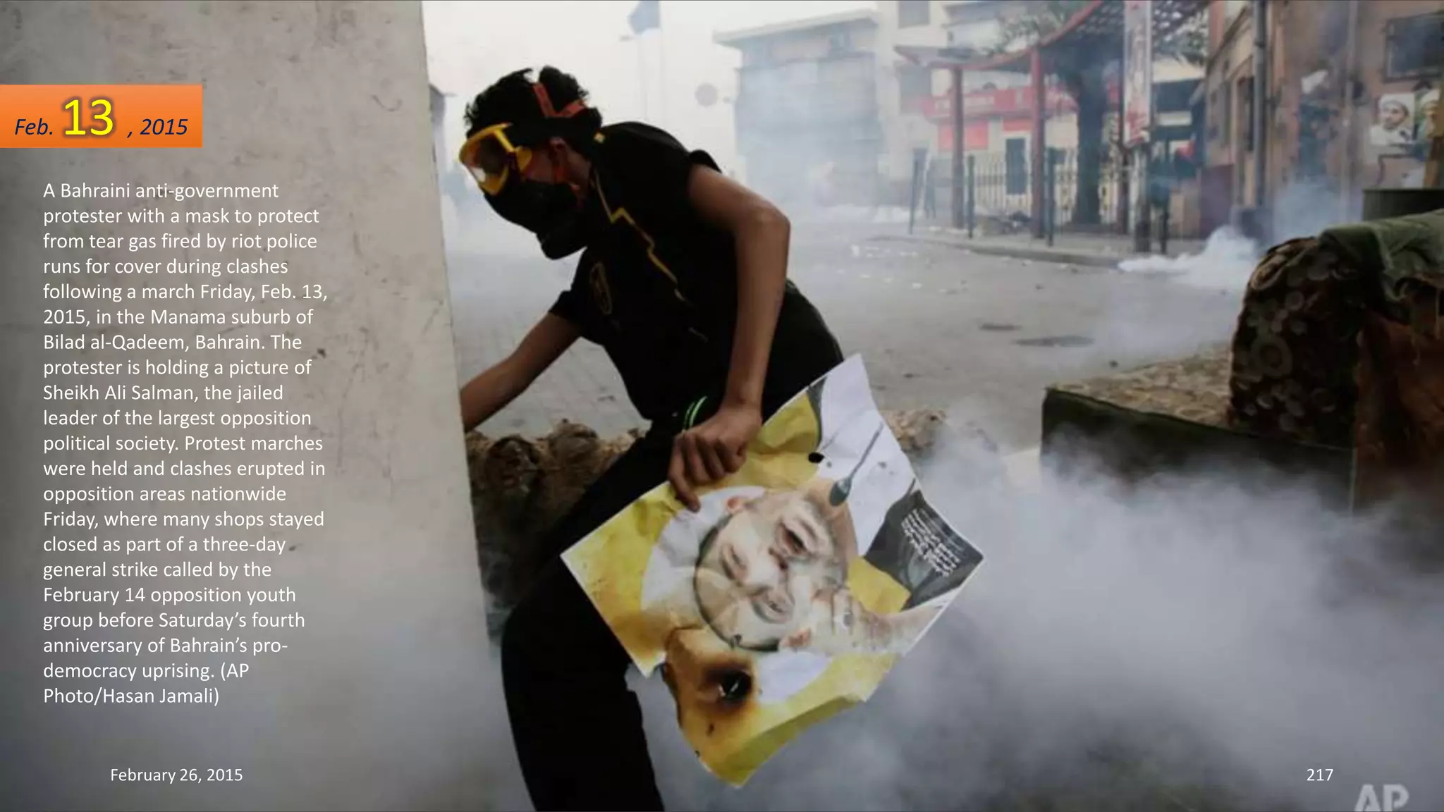 A Bahraini anti-government
protester with a mask to protect
from tear gas fired by riot police
runs for cover during clashes
following a march Friday, Feb. 13,
2015, in the Manama suburb of
Bilad al-Qadeem, Bahrain. The
protester is holding a picture of
Sheikh Ali Salman, the jailed
leader of the largest opposition
political society. Protest marches
were held and clashes erupted in
opposition areas nationwide
Friday, where many shops stayed
closed as part of a three-day
general strike called by the
February 14 opposition youth
group before Saturday’s fourth
anniversary of Bahrain’s pro-
democracy uprising. (AP
Photo/Hasan Jamali)
February 26, 2015 217
Feb. 13 , 2015
 