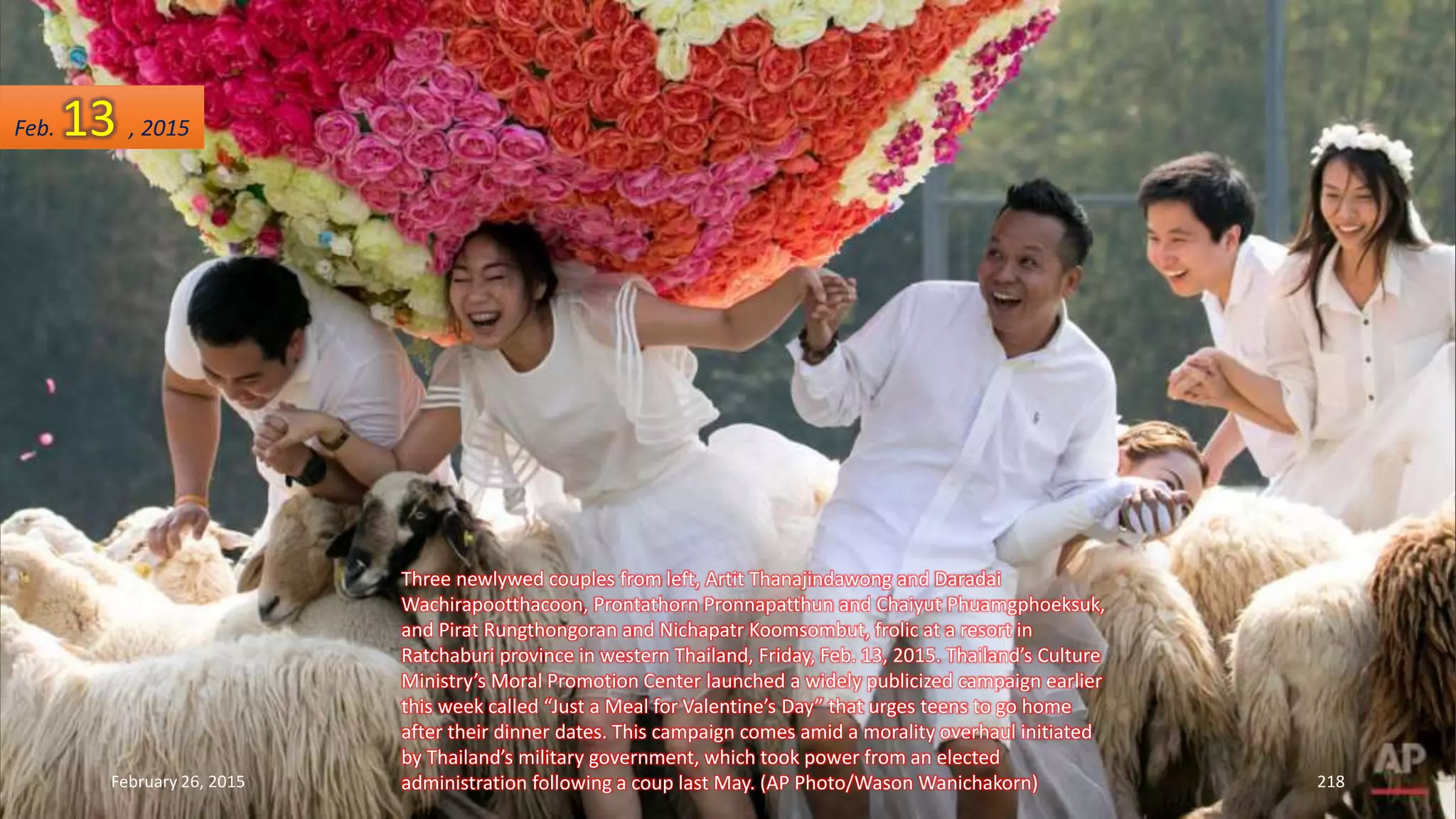 Three newlywed couples from left, Artit Thanajindawong and Daradai
Wachirapootthacoon, Prontathorn Pronnapatthun and Chaiyut Phuamgphoeksuk,
and Pirat Rungthongoran and Nichapatr Koomsombut, frolic at a resort in
Ratchaburi province in western Thailand, Friday, Feb. 13, 2015. Thailand’s Culture
Ministry’s Moral Promotion Center launched a widely publicized campaign earlier
this week called “Just a Meal for Valentine’s Day” that urges teens to go home
after their dinner dates. This campaign comes amid a morality overhaul initiated
by Thailand’s military government, which took power from an elected
administration following a coup last May. (AP Photo/Wason Wanichakorn)February 26, 2015 218
Feb. 13 , 2015
 