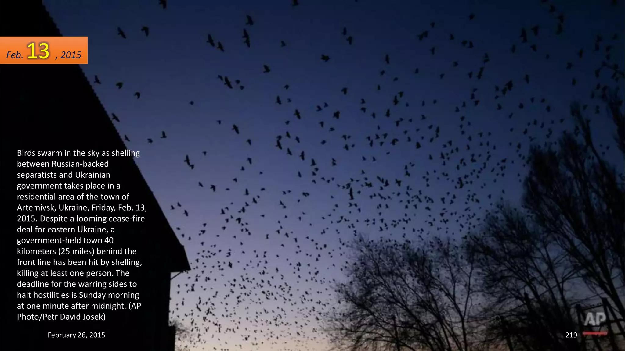 Birds swarm in the sky as shelling
between Russian-backed
separatists and Ukrainian
government takes place in a
residential area of the town of
Artemivsk, Ukraine, Friday, Feb. 13,
2015. Despite a looming cease-fire
deal for eastern Ukraine, a
government-held town 40
kilometers (25 miles) behind the
front line has been hit by shelling,
killing at least one person. The
deadline for the warring sides to
halt hostilities is Sunday morning
at one minute after midnight. (AP
Photo/Petr David Josek)
February 26, 2015 219
Feb. 13 , 2015
 