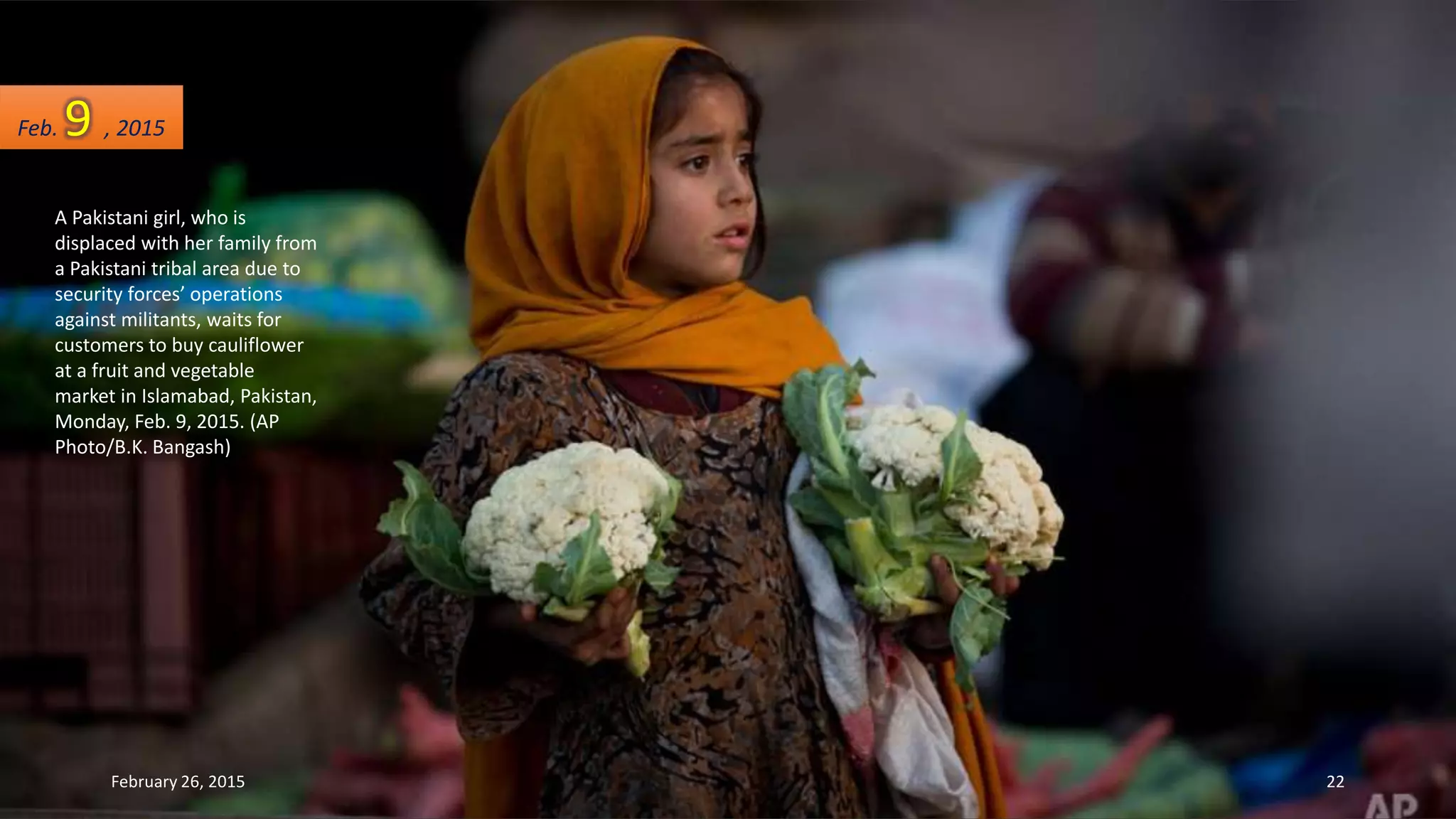 A Pakistani girl, who is
displaced with her family from
a Pakistani tribal area due to
security forces’ operations
against militants, waits for
customers to buy cauliflower
at a fruit and vegetable
market in Islamabad, Pakistan,
Monday, Feb. 9, 2015. (AP
Photo/B.K. Bangash)
Feb. 9 , 2015
February 26, 2015 22
 