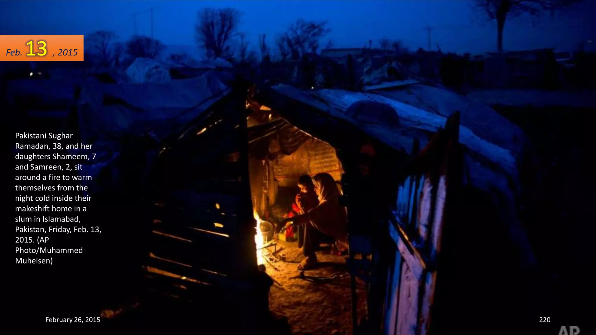Pakistani Sughar
Ramadan, 38, and her
daughters Shameem, 7
and Samreen, 2, sit
around a fire to warm
themselves from the
night cold inside their
makeshift home in a
slum in Islamabad,
Pakistan, Friday, Feb. 13,
2015. (AP
Photo/Muhammed
Muheisen)
February 26, 2015 220
Feb. 13 , 2015
 