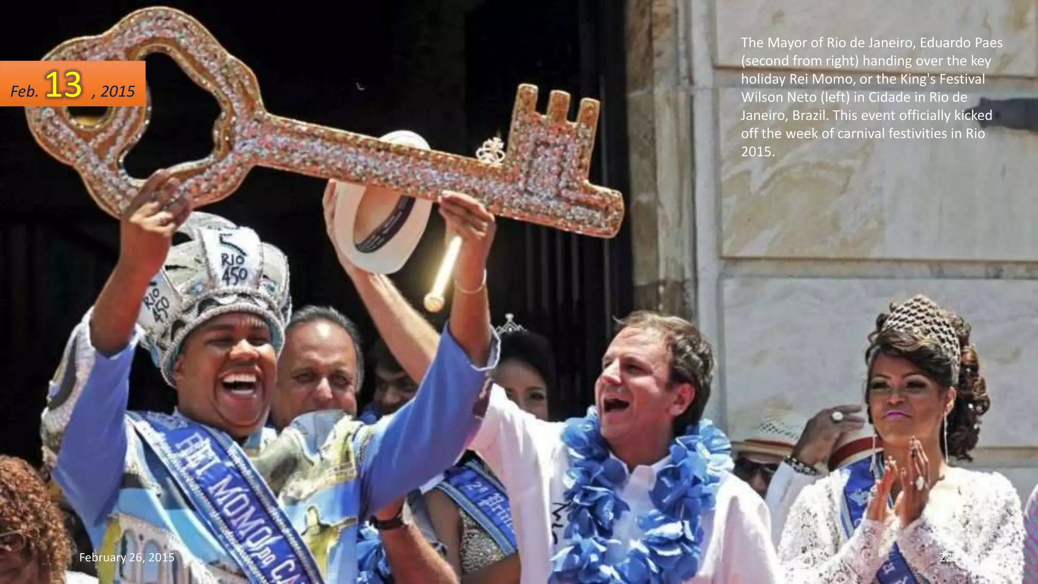 The Mayor of Rio de Janeiro, Eduardo Paes
(second from right) handing over the key
holiday Rei Momo, or the King's Festival
Wilson Neto (left) in Cidade in Rio de
Janeiro, Brazil. This event officially kicked
off the week of carnival festivities in Rio
2015.
February 26, 2015 221
Feb. 13 , 2015
 