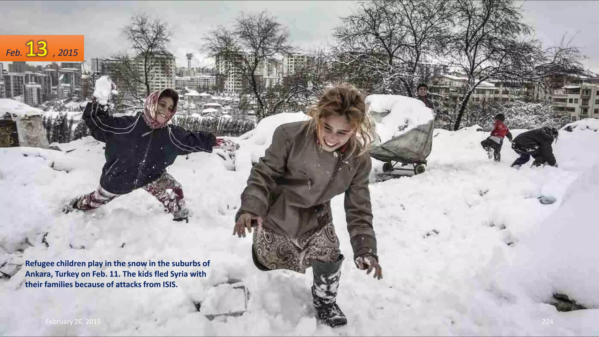 Refugee children play in the snow in the suburbs of
Ankara, Turkey on Feb. 11. The kids fled Syria with
their families because of attacks from ISIS.
February 26, 2015 224
Feb. 13 , 2015
 