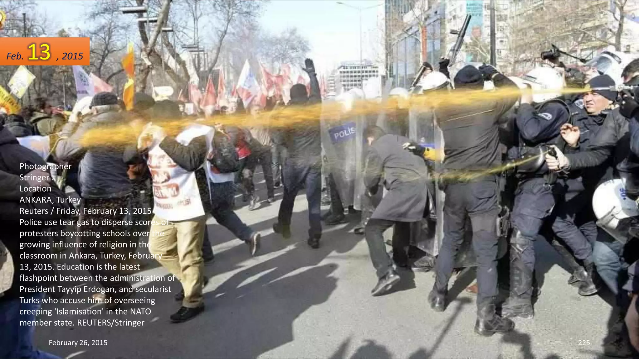 Photographer
Stringer .
Location
ANKARA, Turkey
Reuters / Friday, February 13, 2015
Police use tear gas to disperse scores of
protesters boycotting schools over the
growing influence of religion in the
classroom in Ankara, Turkey, February
13, 2015. Education is the latest
flashpoint between the administration of
President Tayyip Erdogan, and secularist
Turks who accuse him of overseeing
creeping 'Islamisation' in the NATO
member state. REUTERS/Stringer
February 26, 2015 225
Feb. 13 , 2015
 