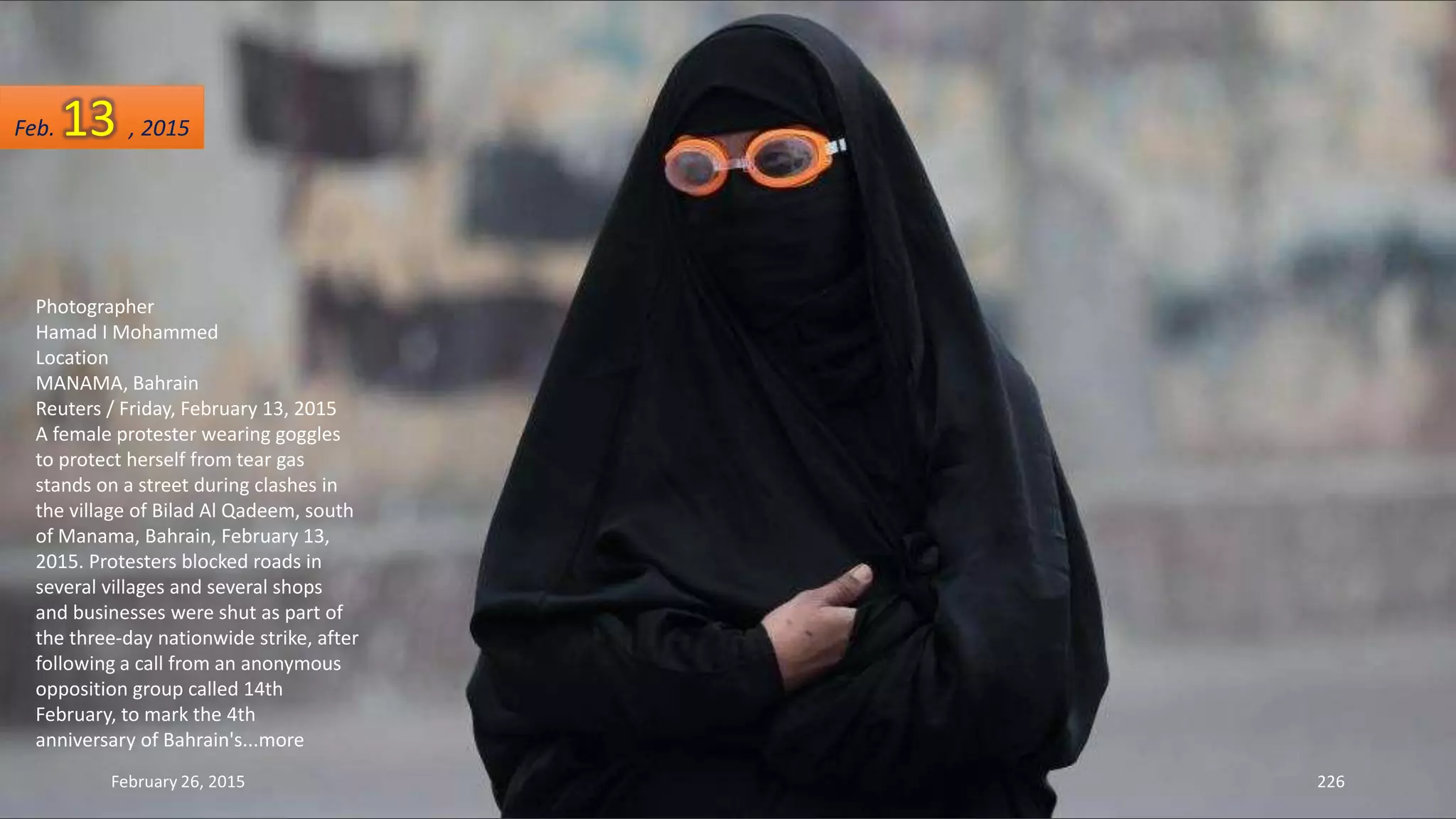 Photographer
Hamad I Mohammed
Location
MANAMA, Bahrain
Reuters / Friday, February 13, 2015
A female protester wearing goggles
to protect herself from tear gas
stands on a street during clashes in
the village of Bilad Al Qadeem, south
of Manama, Bahrain, February 13,
2015. Protesters blocked roads in
several villages and several shops
and businesses were shut as part of
the three-day nationwide strike, after
following a call from an anonymous
opposition group called 14th
February, to mark the 4th
anniversary of Bahrain's...more
February 26, 2015 226
Feb. 13 , 2015
 