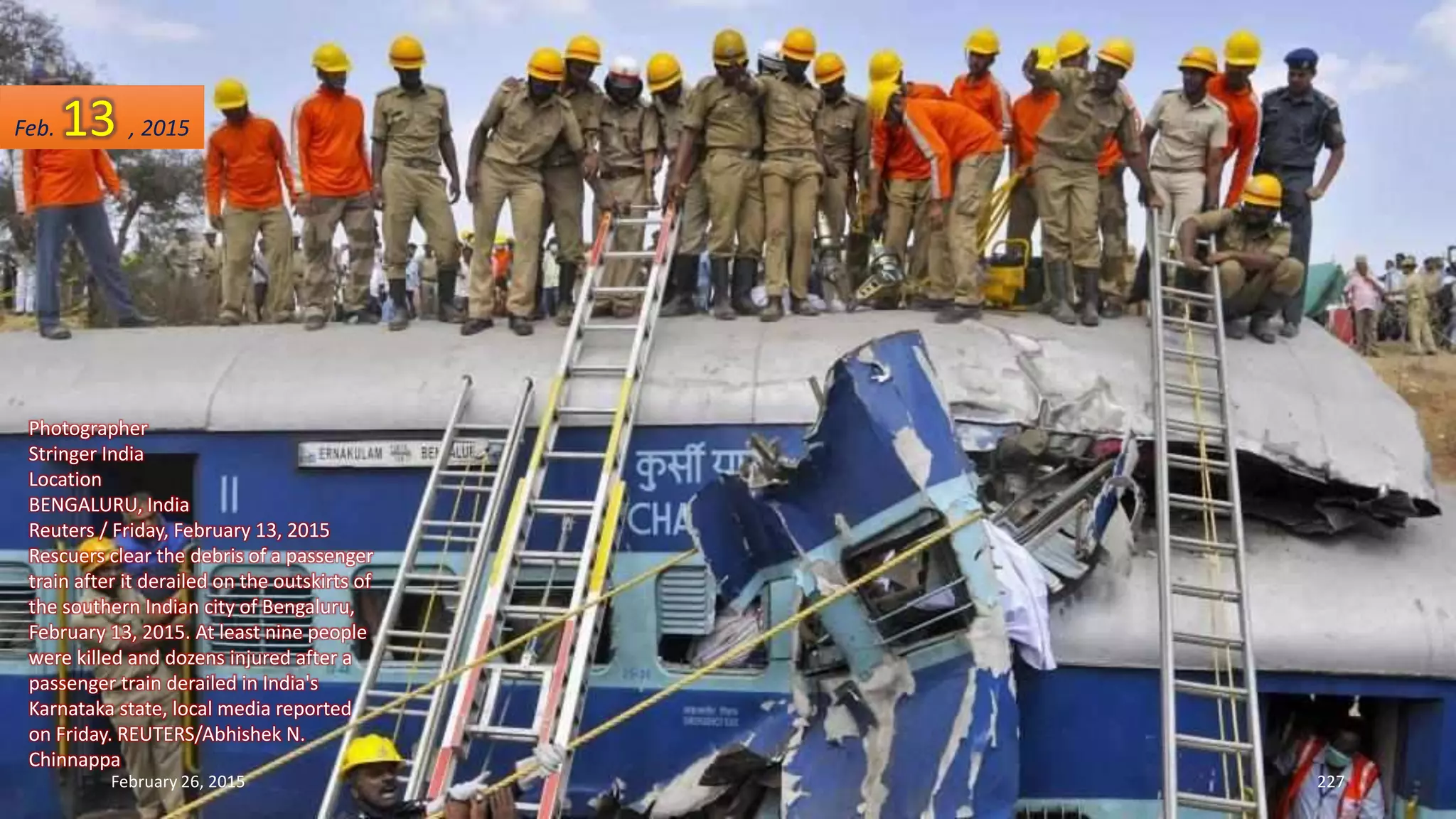 Photographer
Stringer India
Location
BENGALURU, India
Reuters / Friday, February 13, 2015
Rescuers clear the debris of a passenger
train after it derailed on the outskirts of
the southern Indian city of Bengaluru,
February 13, 2015. At least nine people
were killed and dozens injured after a
passenger train derailed in India's
Karnataka state, local media reported
on Friday. REUTERS/Abhishek N.
Chinnappa
February 26, 2015 227
Feb. 13 , 2015
 