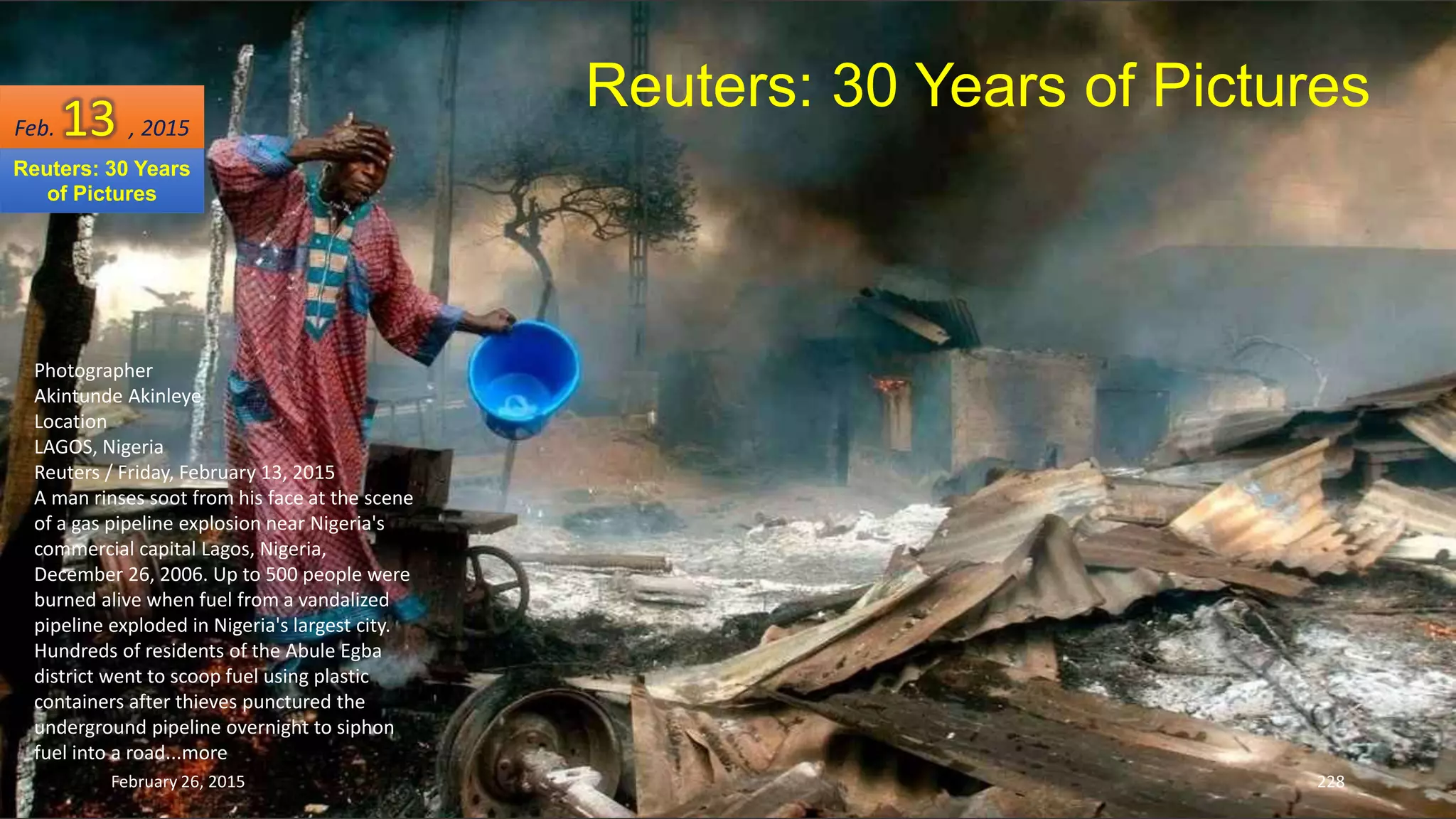 February 26, 2015 228
Reuters: 30 Years of Pictures
Photographer
Akintunde Akinleye
Location
LAGOS, Nigeria
Reuters / Friday, February 13, 2015
A man rinses soot from his face at the scene
of a gas pipeline explosion near Nigeria's
commercial capital Lagos, Nigeria,
December 26, 2006. Up to 500 people were
burned alive when fuel from a vandalized
pipeline exploded in Nigeria's largest city.
Hundreds of residents of the Abule Egba
district went to scoop fuel using plastic
containers after thieves punctured the
underground pipeline overnight to siphon
fuel into a road...more
Feb. 13 , 2015
Reuters: 30 Years
of Pictures
 