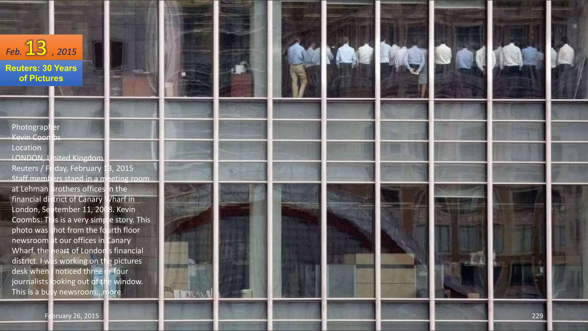 February 26, 2015 229
Photographer
Kevin Coombs
Location
LONDON, United Kingdom
Reuters / Friday, February 13, 2015
Staff members stand in a meeting room
at Lehman Brothers offices in the
financial district of Canary Wharf in
London, September 11, 2008. Kevin
Coombs: This is a very simple story. This
photo was shot from the fourth floor
newsroom at our offices in Canary
Wharf, the heart of London's financial
district. I was working on the pictures
desk when I noticed three or four
journalists looking out of the window.
This is a busy newsroom...more
Feb. 13 , 2015
Reuters: 30 Years
of Pictures
 