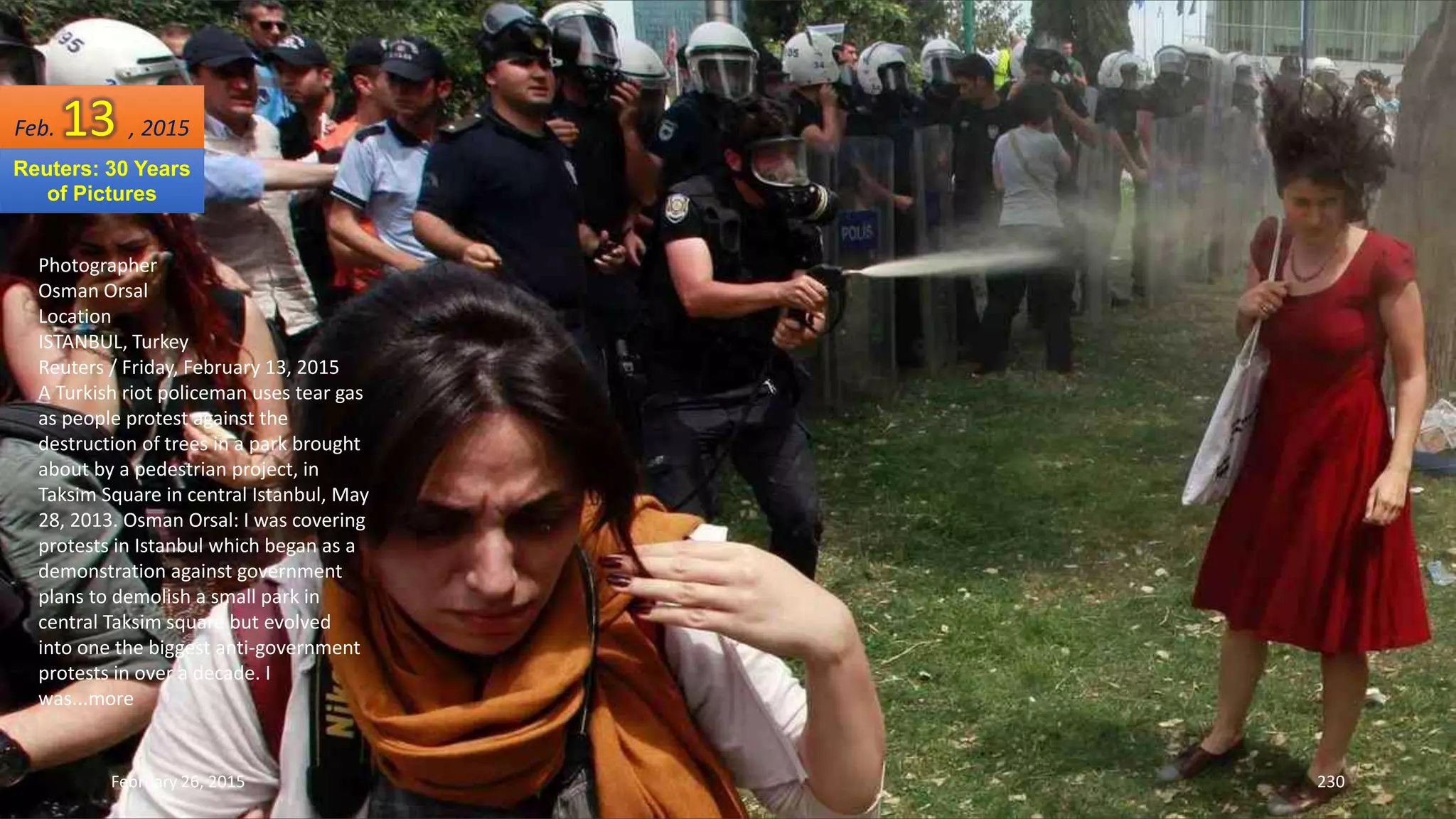 February 26, 2015 230
Photographer
Osman Orsal
Location
ISTANBUL, Turkey
Reuters / Friday, February 13, 2015
A Turkish riot policeman uses tear gas
as people protest against the
destruction of trees in a park brought
about by a pedestrian project, in
Taksim Square in central Istanbul, May
28, 2013. Osman Orsal: I was covering
protests in Istanbul which began as a
demonstration against government
plans to demolish a small park in
central Taksim square but evolved
into one the biggest anti-government
protests in over a decade. I
was...more
Feb. 13 , 2015
Reuters: 30 Years
of Pictures
 