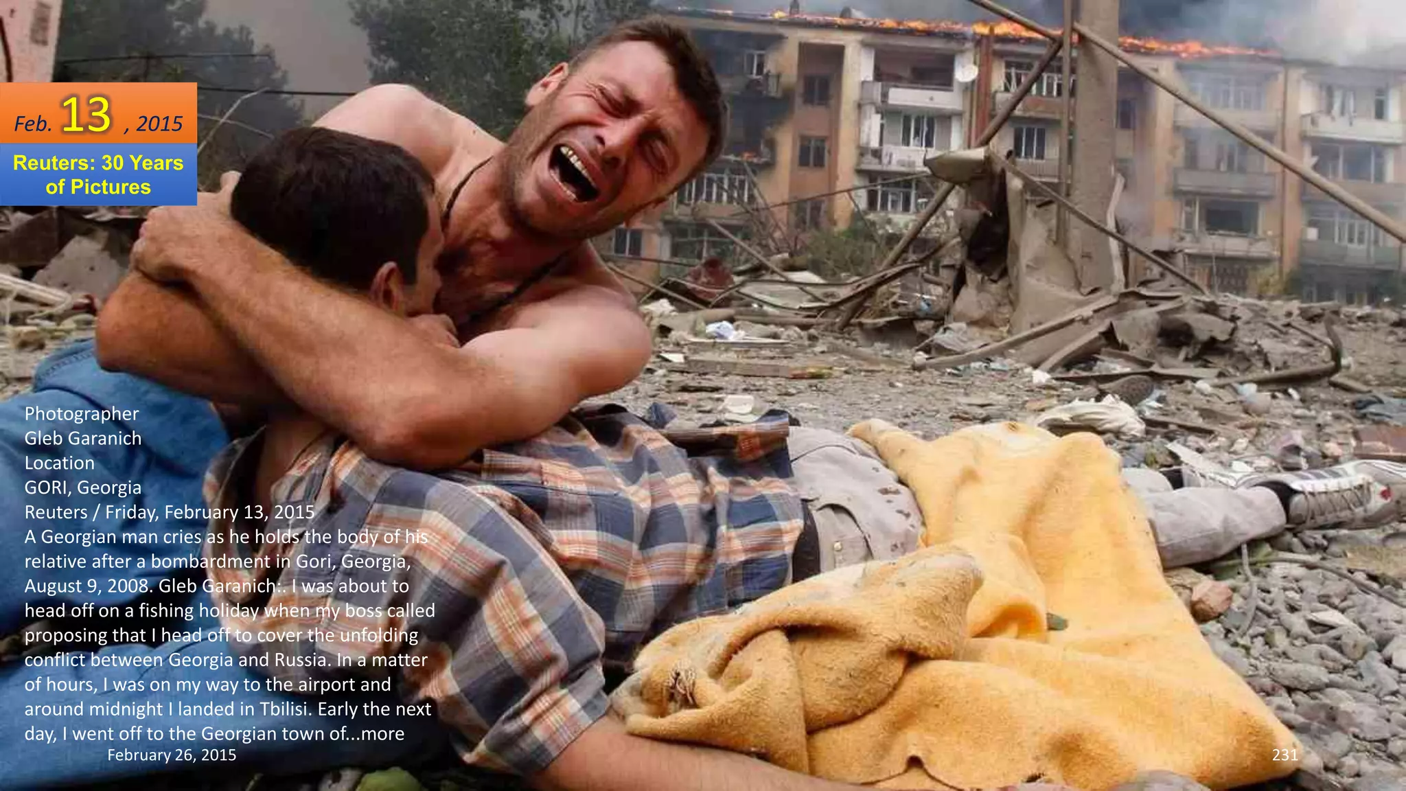 February 26, 2015 231
Photographer
Gleb Garanich
Location
GORI, Georgia
Reuters / Friday, February 13, 2015
A Georgian man cries as he holds the body of his
relative after a bombardment in Gori, Georgia,
August 9, 2008. Gleb Garanich:. I was about to
head off on a fishing holiday when my boss called
proposing that I head off to cover the unfolding
conflict between Georgia and Russia. In a matter
of hours, I was on my way to the airport and
around midnight I landed in Tbilisi. Early the next
day, I went off to the Georgian town of...more
Feb. 13 , 2015
Reuters: 30 Years
of Pictures
 
