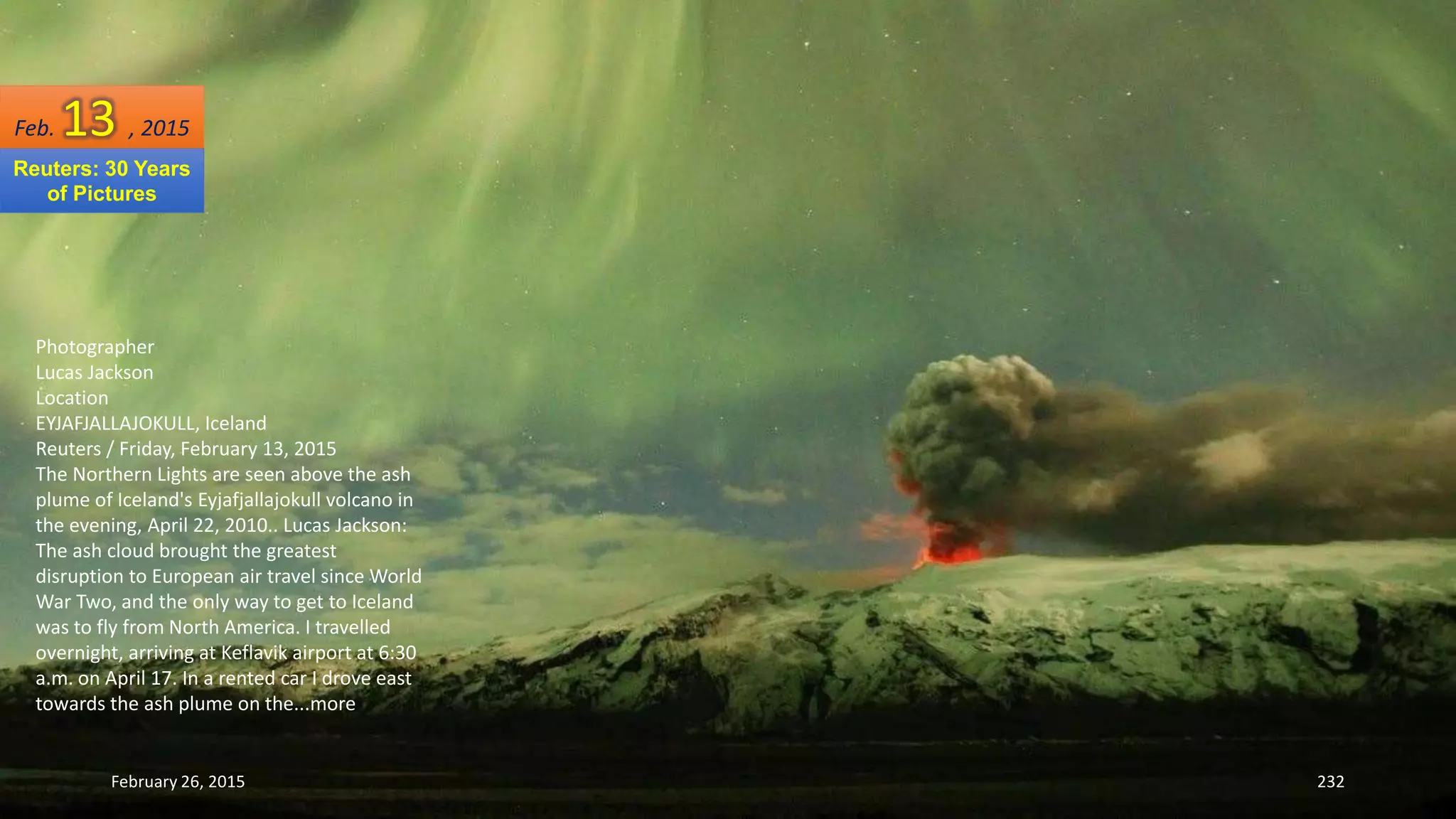 February 26, 2015 232
Photographer
Lucas Jackson
Location
EYJAFJALLAJOKULL, Iceland
Reuters / Friday, February 13, 2015
The Northern Lights are seen above the ash
plume of Iceland's Eyjafjallajokull volcano in
the evening, April 22, 2010.. Lucas Jackson:
The ash cloud brought the greatest
disruption to European air travel since World
War Two, and the only way to get to Iceland
was to fly from North America. I travelled
overnight, arriving at Keflavik airport at 6:30
a.m. on April 17. In a rented car I drove east
towards the ash plume on the...more
Feb. 13 , 2015
Reuters: 30 Years
of Pictures
 